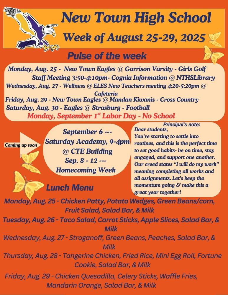 Pulse of the week: Monday, Aug. 25 - New Town Eagles @ Garrison Varsity - Girls Golf Staff Meeting 3:50-4:10pm- Cognia Information @ NTHS Library Wednesday, Aug. 27 - Wellness @ ELES New Teachers meeting 4:20-5:20pm @ Cafeteria Friday, Aug. 29 - New Town Eagles @ Mandan Kiwanis - Cross Country Saturday, Aug. 30 - Eagles @ Strasburg - Football Monday, September 1st Labor Day - No School Coming up soon: September 6 ---Saturday Academy, 9-4pm @ CTE Building Sep. 8 - 12 --- Homecoming Week Principal’s note: Dear students, You’re starting to settle into routines, and this is the perfect time to set good habits- be on time, stay engaged, and support one another. Our creed states “I will do my work” meaning completing all works and all assignments. Let’s keep the momentum going & make this a great year together! Lunch Menu: Monday, Aug. 25 - Chicken Patty, Potato Wedges, Green Beans/corn, Fruit Salad, Salad Bar, & Milk Tuesday, Aug. 26 - Taco Salad, Carrot Sticks, Apple Slices, Salad Bar, & Milk Wednesday, Aug. 27 - Stroganoff, Green Beans, Peaches, Salad Bar, & Milk Thursday, Aug. 28 - Tangerine Chicken, Fried Rice, Mini Egg Roll, Fortune Cookie, Salad Bar, & Milk Friday, Aug. 29 - Chicken Quesadilla, Celery Sticks, Waffle Fries, Mandarin Orange, Salad Bar, & Milk