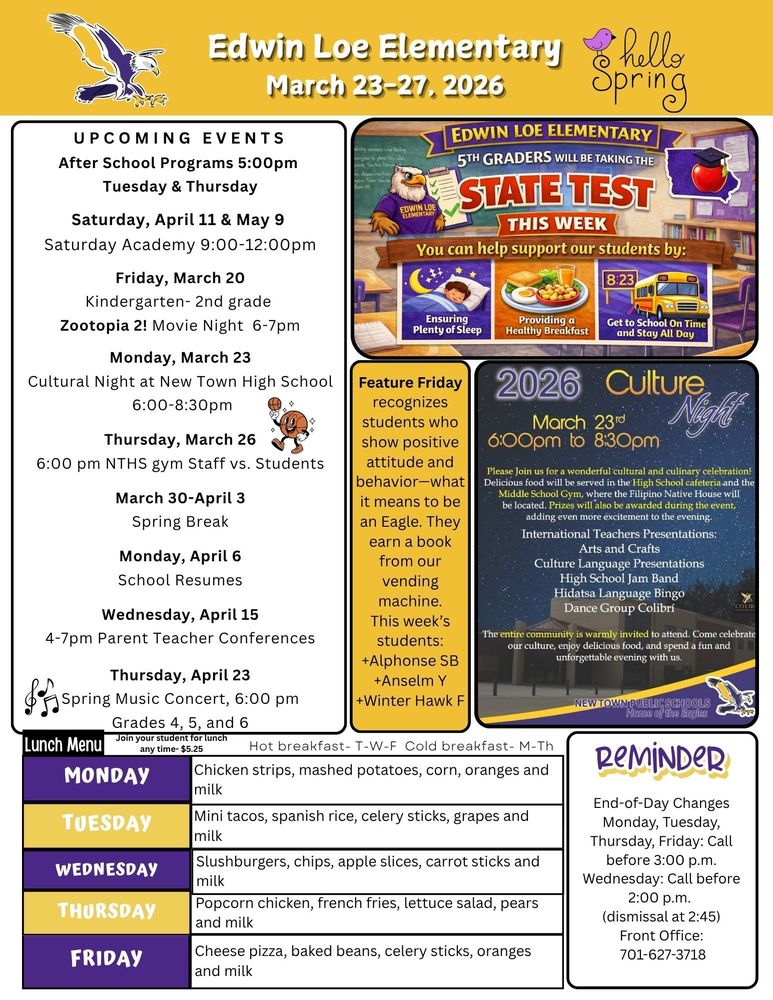 March 23-27 UPCOMING EVENTS After School Programs 5:00pm  Tuesday & Thursday Saturday, April 11 & May 9  Saturday Academy 9:00-12:00pm Friday, March 20 Kindergarten- 2nd grade  Zootopia 2! Movie Night 6-7pm Monday, March 23 Cultural Night at New Town High School 6:00-8:30pm Thursday, March 26 6:00 pm NTHS gym Staff vs. Students March 30-April 3 Spring Break Monday, April 6 School Resumes Wednesday, April 15 4-7pm Parent Teacher Conferences Thursday, April 23 Spring Music Concert, 6:00 pm Grades 4, 5, and 6 Feature Friday recognizes students who show positive attitude and behavior—what it means to be an Eagle. They earn a book from our vending machine. This week’s students: +Alphonse SB +Anselm Y +Winter Hawk F 2026 Culture Night,March 23, 6-8pm Please join us for a wonderful cultural and culinary celebration! Delicious food will be served in the High School cafeteria and the Middle School Gym where the Filipino Native House will be located. Prizes will also be awarded at the event, adding even more excitement to the evening. Internation Teachers Presentations, Arts and Crafts, Culture Language Presentations, High School Jam Band, Hidatsa Language Bingo, Dance Group Colibri. The entire community is warmly invited to attend. Come celebrate our culture, enjoy delicious food, and spend a fun and unforgettable evening with us. New Town Public Schools Edwin Loe Elementary 5th graders will be taking the State Test this week. You can help support our students by: Ensuring plenty of sleep, providing a healthy breakfast and get to school on time and stay all day. Monday Chicken strips, mashed potatoes, corn, oranges and milk Tuesday Mini tacos, spanish rice, celery sticks, grapes and milk Wednesday Slushburgers, chips, apple slices, carrot sticks and milk Thursday Popcorn chicken, french fries, lettuce salad, pears and milk Friday Cheese pizza, baked beans, celery sticks, oranges and milk