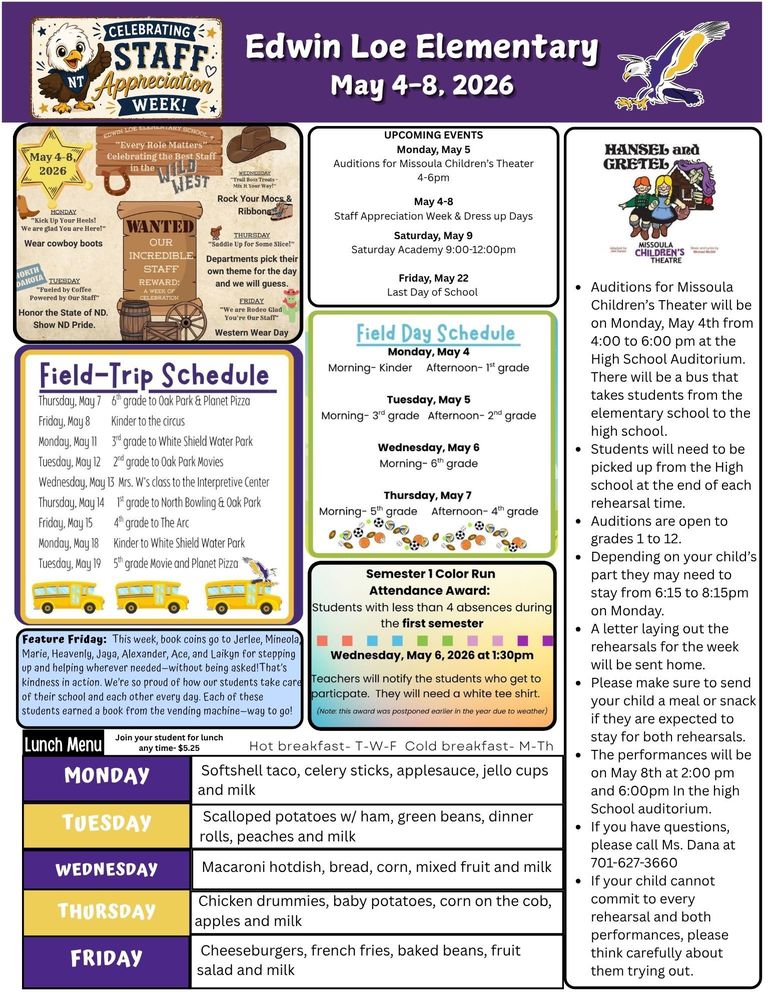 May 4-8, 2026 UPCOMING EVENTS Monday, May 5 Auditions for Missoula Children’s Theater 4-6pm May 4-8 Staff Appreciation Week & Dress up Days Saturday, May 9 Saturday Academy 9:00-12:00pm Friday, May 22 Last Day of School Hansel and Gretel •	Auditions for Missoula Children’s Theater will be on Monday, May 4th from 4:00 to 6:00 pm at the High School Auditorium. There will be a bus that takes students from the elementary school to the high school. •	Students will need to be picked up from the High school at the end of each rehearsal time. •	Auditions are open to grades 1 to 12. •	Depending on your child’s part they may need to stay from 6:15 to 8:15pm on Monday. •	A letter laying out the rehearsals for the week will be sent home. •	Please make sure to send your child a meal or snack if they are expected to stay for both rehearsals. •	The performances will be on May 8th at 2:00 pm and 6:00pm In the high School auditorium. •	If you have questions, please call Ms. Dana at 701-627-3660 •	If your child cannot commit to every rehearsal and both performances, please think carefully about them trying out. Feature Friday: This week, book coins go to Jerlee, Mineola, Marie, Heavenly, Jaya, Alexander, Ace, and Laikyn for stepping up and helping wherever needed—without being asked!That’s kindness in action. We’re so proud of how our students take care of their school and each other every day. Each of these students earned a book from the vending machine—way to go! Field Trip Schedule Thursday, May 7 6th grade to Oak Park & Planet Pizza Friday, May 8 Kinder to the circus Monday, May 11 3rd grade to White Shield Water Park Tuesday, May 12 2nd grade to Oak Park Movies Wednesday, May 13 Mrs. W’s class to the Interpretive Center Thursday, May 14 1st grade to North Bowling & Oak Park Friday, May 15 4th grade to The Arc Monday, May 18 Kinder to White Shield Water Park Tuesday, May 19 5th grade Movie and Planet Pizza   Field Day Schedule Monday, May 4 Morning- Kinder Afternoon- 1st grade Tuesday, May 5 Morning- 3rd grade Afternoon- 2nd grade Wednesday, May 6 Morning- 6th grade Thursday, May 7  Morning- 5th grade Afternoon- 4th grade Semester 1 Color Run Attendance Award: Students with less than 4 absences during the first semester Wednesday, May 6, 2026, at 1:30pm. Teachers will notify the students who get to participate. They will need a white tee shirt. (Note: this award was postponed earlier in the year due to weather) Lunch Menu Monday Softshell taco, celery sticks, applesauce, jello cups and milk Tuesday Scalloped potatoes w/ ham, green beans, dinner rolls, peaches and milk Wednesday Macaroni hotdish, bread, corn, mixed fruit and milk Thursday Chicken drummies, baby potatoes, corn on the cob, apples and milk Friday Cheeseburgers, french fries, baked beans, fruit salad and milk