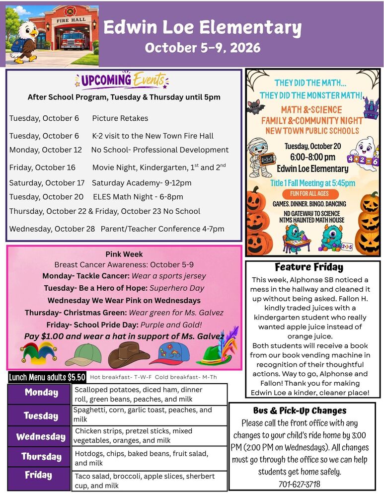 Edwin Loe Elementary October 5-9, 2026 Upcoming Events After School Program, Tuesday & Thursday until 5pm Tuesday, October 6 Picture Retakes Tuesday, October 6 K-2 visit to the New Town Fire Hall Monday, October 12 No School- Professional Development Friday, October 16 Movie Night, Kindergarten, 1st and 2nd Saturday, October 17 Saturday Academy- 9-12pm Tuesday, October 20 ELES Math Night - 6-8pm Thursday, October 22 & Friday, October 23 No School Wednesday, October 28 Parent/Teacher Conference 4-7pm Pink Week Breast Cancer Awareness: October 5-9 Monday- Tackle Cancer: Wear a sports jersey Tuesday- Be a Hero of Hope: Superhero Day Wednesday We Wear Pink on Wednesdays Thursday- Christmas Green: Wear green for Ms. Galvez Friday- School Pride Day: Purple and Gold! Pay $1.00 and wear a hat in support of Ms. Galvez Feature Friday: This week, Alphonse SB noticed a mess in the hallway and cleaned it up without being asked. Fallon H. kindly traded juices with a kindergarten student who really wanted apple juice instead of orange juice. Both students will receive a book from our book vending machine in recognition of their thoughtful actions. Way to go, Alphonse and Fallon! Thank you for making Edwin Loe a kinder, cleaner place! Bus & Pick-Up Changes: Please call the front office with any changes to your child’s ride home by 3:00 PM (2:00 PM on Wednesdays). All changes must go through the office so we can help students get home safely. 701-627-3718 Lunch Menu Monday Scalloped potatoes, diced ham, dinner roll, green beans, peaches, and milk Tuesday Spaghetti, corn, garlic toast, peaches, and milk Wednesday Chicken strips, pretzel sticks, mixed vegetables, oranges, and milk Thursday Hotdogs, chips, baked beans, fruit salad, and milk Friday Taco salad, broccoli, apple slices, sherbert cup, and milk They Did the Math…They Did the Monster Math! Math & Science Family & Community Night New Town Public Schools Tuesday, October 20 6:00-8:00pm Edwin Loe Elementary Title 1 Fall Meeting at 5:45pm… Fun for all ages Games, dinner, bingo, dancing, NTMS Haunted Math House
