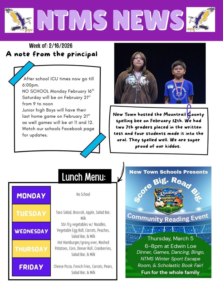 NTMS News Week of 2/16/2026 A note from the principal After school ICU times now go till 6:00pm. NO SCHOOL Monday February 16th Saturday will be on February 21st from 9 to noon Junior high Boys will have their last home game on February 21st as well games will be at 11 and 12. Watch our school’s Facebook page for updates. New Town hosted the Mountrail County spelling bee on February 12th. We had two 7th graders placed in the written test and four students made it into the oral. They spelled well. We are super proud of our kiddos. Lunch Menu: Monday- No School Tuesday- Taco Salad, Broccoli, Apple, Salad Bar, & Milk Wednesday- Stir-fry vegetables w/ Noodles, Vegetable Egg Roll, , Carrots, Peaches, Salad Bar, & Milk Thursday- Hot Hamburger/gravy over, Mashed Potatoes, Corn, Dinner Roll, Cranberries, Salad Bar, & Milk Friday- Cheese Pizza, French Fries, Carrots, Pears, Salad Bar, & Milk New Town Schools Presents Score Big. Read Big. Community Reading Night. Thursday, March 5, 6-8pm at Edwin Loe, Dinner, Games, Dancing, Bingo, NTMS Winter Sports Escape Room and Scholastic Book Fair. Fun for the whole family.