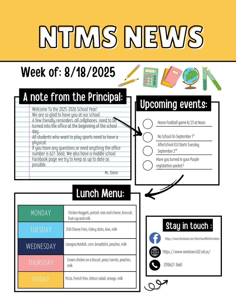 NTMS NEWS Week of 8/18/2025 A note from the principal Welcome To the 2025-2026 School Year! We are so glad to have you at our school. A few friendly reminders-all cellphones need to be turned into the office at the beginning of the school day. All students who want to play sports need to have a physical. If you have any questions or need anything the office number is 627-3660, We also have a middle school Facebook page we try to keep as up to date as possible. Ms. Dana Upcoming events Home football game 8/23 at noon No school on September 1st Afterschool ICU starts Tuesday September 2nd Have you turned in your purple registration packet? Lunch Menu: Monday Chicken Nuggets, pretzel, mac and cheese, broccoli, fruit cup and milk Tuesday Chili Cheese Fries, Celery sticks, kiwi, milk Wednesday Lasagna Hotdish, corn, breadstick, peaches, milk Thursday Cream chicken on a biscuit, peas/carrots, peaches, milk Friday Pizza, French fries, lettuce salad, orange, milk Stay in touch https://www.facebook.com/NewTownMSInformation https://www.newtown.k12.nd.us/ 701-627-3660