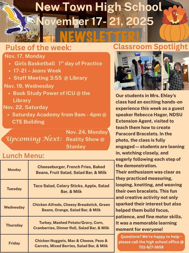 Pulse of the Week: Nov. 17, Monday •	Girls Basketball 1st day of Practice •	17-21 – Jeans Week •	Staff Meeting 3:55 @ Library Nov. 19, Wednesday - Book Study Power of ICU @ the Library Nov. 22, Saturday •	Saturday Academy from 9am - 4pm @ CTE Building Upcoming Next: Nov. 24, Monday - Reality Show @ Stanley Classroom Spotlight: Our students in Mrs. Ehley’s class had an exciting hands-on experience this week as a guest speaker Rebecca Hager, NDSU Extension Agent, visited to teach them how to create Paracord Bracelets. In the photo, the class is fully engaged—students are leaning in, watching closely, and eagerly following each step of the demonstration. Their enthusiasm was clear as they practiced measuring, looping, knotting, and weaving their own bracelets. This fun and creative activity not only sparked their interest but also helped them build focus, patience, and fine motor skills. It was a memorable learning moment for everyone! Lunch Menu: Monday - Cheeseburger, French Fries, Baked Beans, Fruit Salad, Salad Bar, & Milk Tuesday - Taco Salad, Celery Sticks, Apple, Salad Bar, & Milk Wednesday - Chicken Alfredo, Cheesy Breadstick, Green Beans, Orange, Salad Bar, & Milk Thursday - Turkey, Mashed Potato/Gravy, Corn, Cranberries, Dinner Roll, Salad Bar, & Milk Friday - Chicken Nuggets, Mac & Cheese, Peas & Carrots, Mixed Berries, Salad Bar, & Milk Questions? We’re happy to help - please call the high school office @ 701-627-3658