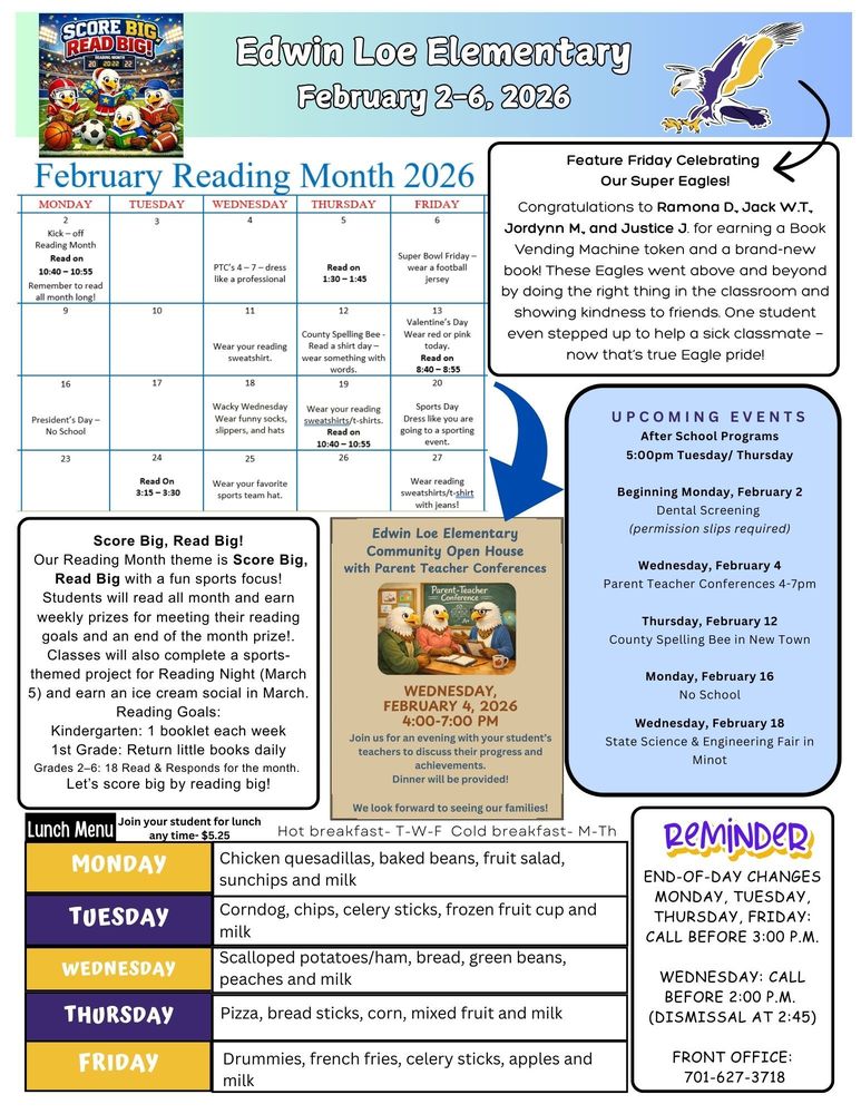February 2-6, 2026 Reading Month Monday, February 2 Kick off reading month read on 10:40-10:55 Wednesday, February 4 PTC 4-7pm, Dress like a professional Thursday, February 5 Read on 1:30-1:45 Friday, February 6 Super Bowl Friday, wear a football jersey Score Big, Read Big! Our Reading Month theme is Score Big, Read Big with a fun sports focus! Students will read all month and earn weekly prizes for meeting their reading goals and an end of the month prize!. Classes will also complete a sports-themed project for Reading Night (March 5) and earn an ice cream social in March. Reading Goals: Kindergarten: 1 booklet each week 1st Grade: Return little books daily Grades 2–6: 18 Read & Responds for the month.  Let’s score big by reading big! Feature Friday Celebrating Our Super Eagles! Congratulations to Ramona D., Jack W.T., Jordynn M., and Justice J. for earning a Book Vending Machine token and a brand-new book! These Eagles went above and beyond by doing the right thing in the classroom and showing kindness to friends. One student even stepped up to help a sick classmate — now that’s true Eagle pride! UPCOMING EVENTS After School Programs 5:00pm Tuesday/ Thursday Beginning Monday, February 2  Dental Screening (permission slips required) Wednesday, February 4 Parent Teacher Conferences 4-7pm Thursday, February 12 County Spelling Bee in New Town Monday, February 16 No School Wednesday, February 18 State Science & Engineering Fair in Minot Edwin Loe Elementary Community Open House with Parent Teacher Conferences on Wednesday, February 4, 2026 from 4-7pm. Join us for an evening with your student’s teachers to discuss their progress and achievements. Dinner will be provided. We look forward to seeing our families! Lunch Menu Monday              Chicken quesadillas, baked beans, fruit salad, sunchips and milk Tuesday             Corndog, chips, celery sticks, frozen fruit cup and milk Wednesday     Scalloped potatoes/ham, bread, green beans, peaches and milk Thursday           Pizza, bread sticks, corn, mixed fruit and milk Friday                  Drummies, french fries, celery sticks, apples and milk End-of-Day Changes Monday, Tuesday, Thursday, Friday: Call before 3:00 p.m. Wednesday: Call before 2:00 p.m.  (dismissal at 2:45) Front Office: 701-627-3718