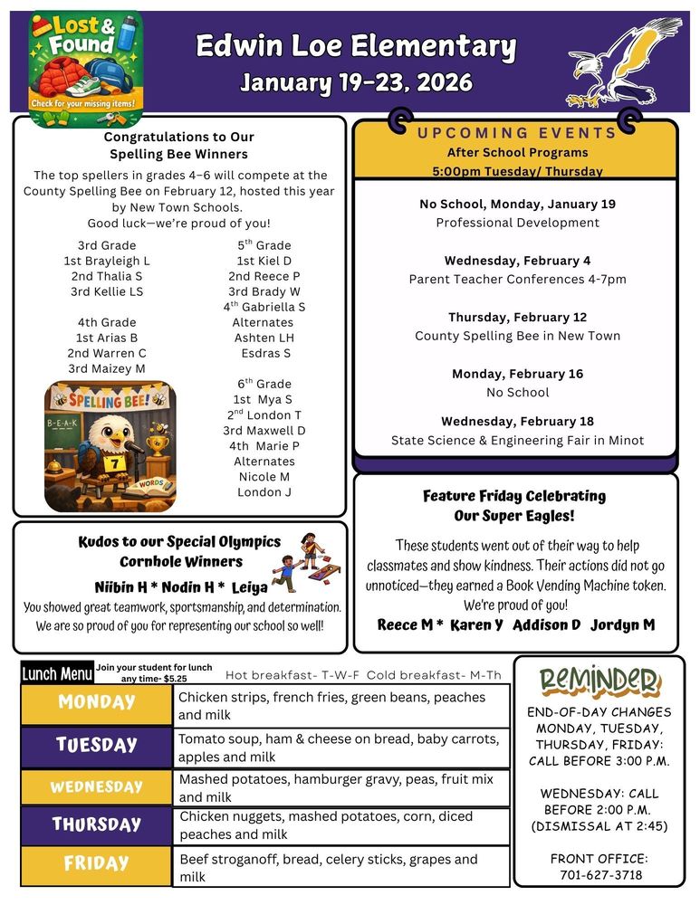 January 19-23 Congratulations to Our Spelling Bee Winners The top spellers in grades 4–6 will compete at the County Spelling Bee on February 12, hosted this year by New Town Schools.  Good luck—we’re proud of you! 3rd Grade 1st Brayleigh L 2nd Thalia S 3rd Kellie LS 4th Grade 1st Arias B 2nd Warren C 3rd Maizey M 5th Grade 1st Kiel D 2nd Reece P 3rd Brady W 4th Gabriella S Alternates Ashten LH Esdras S 6th Grade 1st Mya S 2nd London T 3rd Maxwell D 4th Marie P Alternates Nicole M London J UPCOMING EVENTS After School Programs 5:00pm Tuesday/ Thursday No School, Monday, January 19 Professional Development Wednesday, February 4 Parent Teacher Conferences 4-7pm Thursday, February 12 County Spelling Bee in New Town Monday, February 16 No School Wednesday, February 18 State Science & Engineering Fair in Minot Feature Friday Celebrating  Our Super Eagles! These students went out of their way to help classmates and show kindness. Their actions did not go unnoticed—they earned a Book Vending Machine token. We’re proud of you! Reece M * Karen Y Addison D Jordyn M Kudos to our Special Olympics Cornhole Winners Niibin H * Nodin H * Leiya  You showed great teamwork, sportsmanship, and determination. We are so proud of you for representing our school so well! End-of-Day Changes Monday, Tuesday, Thursday, Friday: Call before 3:00 p.m. Wednesday: Call before 2:00 p.m. (dismissal at 2:45) Front Office: 701-627-3718 Lunch Menu Monday              No school Tuesday             Nacho supreme, broccoli, peaches and milk Wednesday     Spaghetti, garlic toast, corn, apple slices and milk Thursday           Orange chicken, fried rice, mini egg rolls, fortune cookies, oranges and milk Friday                  Pizza, baked beans, baby carrots, apples and milk