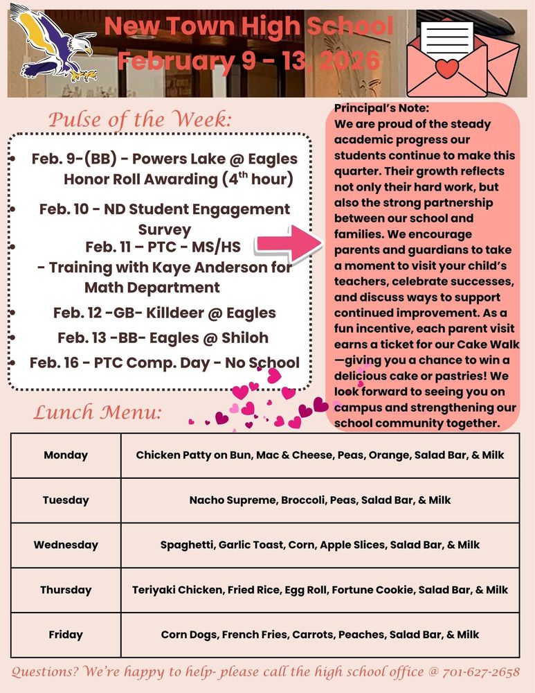 Pulse of the Week: • Feb. 9-(BB) - Powers Lake @ Eagles -Honor Roll Awarding (4th hour) • Feb. 10 - ND Student Engagement Survey • Feb. 11 – PTC - MS/HS - Training with Kaye Anderson for Math Department • Feb. 12 -GB- Killdeer @ Eagles • Feb. 13 -BB- Eagles @ Shiloh • Feb. 16 - PTC Comp. Day - No School Principal's Note: We are proud of the steady academic progress our students continue to make this quarter. Their growth reflects not only their hard work, but also the strong partnership between our school and families. We encourage parents and guardians to take a moment to visit your child’s teachers, celebrate successes, and discuss ways to support continued improvement. As a fun incentive, each parent visit earns a ticket for our Cake Walk—giving you a chance to win a delicious cake or pastries! We look forward to seeing you on campus and strengthening our school community together. Lunch Menu: Monday - Chicken Patty on Bun, Mac & Cheese, Peas, Orange, Salad Bar, & Milk Tuesday - Nacho Supreme, Broccoli, Peas, Salad Bar, & Milk Wednesday - Spaghetti, Garlic Toast, Corn, Apple Slices, Salad Bar, & Milk Thursday - Teriyaki Chicken, Fried Rice, Egg Roll, Fortune Cookie, Salad Bar, & Milk Friday - Corn Dogs, French Fries, Carrots, Peaches, Salad Bar, & Milk Questions? We’re happy to help- please call the high school office @ 701-627-2658