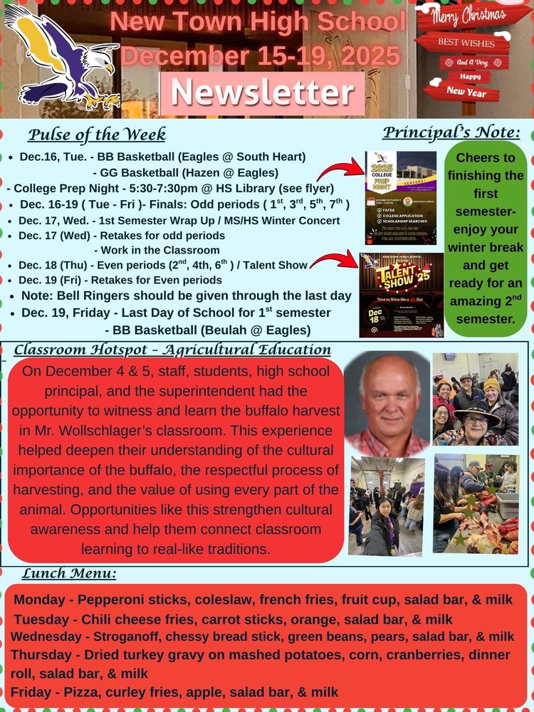 Pulse of the Week: • Dec.16, Tue. - BB Basketball (Eagles @ South Heart) - GG Basketball (Hazen @ Eagles) - College Prep Night - 5:30-7:30pm @ HS Library (see flyer) • Dec. 16-19 ( Tue - Fri )- Finals: Odd periods ( 1st, 3rd, 5th, 7th ) • Dec. 17, Wed. - 1st Semester Wrap Up / MS/HS Winter Concert • Dec. 17 (Wed) - Retakes for odd period / Work in the Classroom • Dec. 18 (Thu) - Even periods (2nd, 4th, 6th ) / Talent Show • Dec. 19 (Fri) - Retakes for Even periods • Note: Bell Ringers should be given through the last day • Dec. 19, Friday - Last Day of School for 1st semester / BB Basketball (Beulah @ Eagles) Classroom Hotspot - Agricultural Education On December 4 & 5, staff, students, high school principal, and the superintendent had the opportunity to witness and learn the buffalo harvest in Mr. Wollschlager’s classroom. This experience helped deepen their understanding of the cultural importance of the buffalo, the respectful process of harvesting, and the value of using every part of the animal. Opportunities like this strengthen cultural awareness and help them connect classroom learning to real-like traditions. Principal's Note: Cheers to finishing the first semester-enjoy your winter break and get ready for an amazing 2nd semester. Lunch Menu: Monday - Pepperoni sticks, coleslaw, French fries, fruit cup, salad bar, & milk Tuesday - Chili cheese fries, carrot sticks, orange, salad bar, & milk Wednesday - Stroganoff, Chessy bread stick, green beans, pears, salad bar, & milk Thursday - Dried turkey gravy on mashed potatoes, corn, cranberries, dinner roll, salad bar, & milk Friday - Pizza, Curley fries, apple, salad bar, & milk