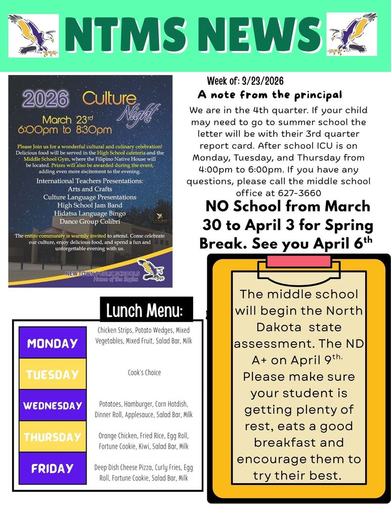 NTMS News 2026 Culture Night March 23rd 6:00pm to 8:30pm Please Join us for a wonderful cultural and culinary celebration! Delicious food will be served in the High School cafeteria and the Middle School Gym, where the Filipino Native House will be located. Prizes will also be awarded during the event, adding even more excitement to the evening. International Teachers Presentations: Arts and Crafts Culture Language Presentations High School Jam Band Hidatsa Language Bingo Dance Group Colibrí The entire community is warmly invited to attend. Come celebrate our culture, enjoy delicious food, and spend a fun and unforgettable evening with us. Week of 3/23/2026 A note from the principal We are in the 4th quarter.  If your child may need to go to summer school the letter will be with their 3rd quarter report card. After school ICU is on Monday, Tuesday, and Thursday from 4:00pm to 6:00pm. If you have any questions, please call the middle school office at 627-3660 NO School from March 30 to April 3 for Spring Break. See you April 6th The middle school will begin the North Dakota state assessment. The ND A+ on April 9th. Please make sure your student is getting plenty of rest, eats a good breakfast and encourage them to try their best. Lunch Menu: Monday - Chicken Strips, Potato Wedges, Mixed Vegetables, Mixed Fruit, Salad Bar, Milk Tuesday - Cook's Choice Wednesday - Potatoes, Hamburger, Corn Hotdish, Dinner Roll, Applesauce, Salad Bar, Milk Thursday - Orange Chicken, Fried Rice, Egg Roll, Fortune Cookie, Kiwi, Salad Bar, Milk Friday - Deep Dish Cheese Pizza, Curly Fries, Egg Roll, Fortune Cookie, Salad Bar, Milk
