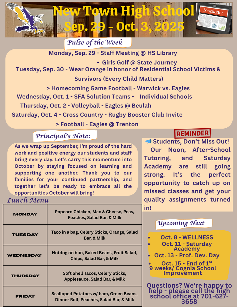 Pulse of the Week: Monday, Sep. 29 - Staff Meeting @ HS Library                                      - Girls Golf @ State Journey Tuesday, Sep. 30 - Wear Orange in honor of Residential School Victims & Survivors (Every Child Matters)                                     > Homecoming Game Football - Warwick vs. Eagles Wednesday, Oct. 1 - SFA Solution Teams -    Individual Schools Thursday, Oct. 2 - Volleyball - Eagles @ Beulah Saturday, Oct. 4 - Cross Country - Rugby Booster Club Invite                                       > Football - Eagles @ Trenton Principal’s Note: As we wrap up September, I’m proud of the hard work and positive energy our students and staff bring every day. Let’s carry this momentum into October by staying focused on learning and supporting one another. Thank you to our families, for your continued partnership and together let’s be ready to embrace all the opportunities October will bring!  Reminder: 📣 Students, Don’t Miss Out!  Our Noon, After-School Tutoring, and Saturday Academy are still going strong. It’s the perfect opportunity to catch up on missed classes and get your quality assignments turned in!  Lunch Menu Monday - Popcorn Chicken, Mac & Cheese, Peas, Peaches, Salad Bar, & Milk Tuesday - Taco in a bag, Celery Sticks, Orange, Salad Bar, & Milk Wednesday - Hotdog on bun, Baked Beans, Fruit Salad, Chips, Salad Bar, & Milk Thursday - Soft Shell Tacos, Celery Sticks, Applesauce, Salad Bar, & Milk Friday - Scalloped Potatoes w/ ham, Green Beans, Dinner Roll, Peaches, Salad Bar, & Milk  Upcoming Next: •	Oct. 8 - WELLNESS •	Oct. 11 - Saturday Academy •	Oct. 13 - Prof. Dev. Day •	Oct. 15 - End of 1st 9 weeks/ Cognia School Improvement  Questions? We’re happy to help - please call the high school office at 701-627-3658