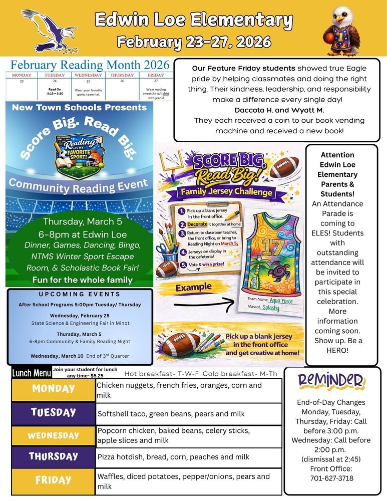 February 23-27, 2026 February Reading Month Tuesday- Read on 3:15-3:30 Wednesday- Wear your favorite sports team hat Friday- Wear your reading sweatshirt/t-shirt with jeans Our Feature Friday students showed true Eagle pride by helping classmates and doing the right thing. Their kindness, leadership, and responsibility make a difference every single day! Daccota H. and Wyatt M. They each received a coin to our book vending machine and received a new book! New Town Schools Presents Score Big. Read Big. Community Reading Night. Thursday, March 5, 6-8pm at Edwin Loe, Dinner, Games, Dancing, Bingo, NTMS Winter Sports Escape Room and Scholastic Book Fair. Fun for the whole family. Score Big. Read Big! Family Jersey Challenge. 1. Pick up a blank jersey in the front office. 2. Decorate it together at home. 3. Return to classroom teacher, the front office, or bring to Reading Night on March 5 4. Jerseys will be on display in the cafeteria 5. Winning Family gets a prize Attention Edwin Loe Elementary Parents & Students! An Attendance Parade is coming to ELES! Students with outstanding attendance will be invited to participate in this special celebration. More information coming soon. Show up. Be a HERO! UPCOMING EVENTS After School Programs 5:00pm Tuesday/ Thursday Wednesday, February 25 State Science & Engineering Fair in Minot Thursday, March 5 6-8pm Community & Family Reading Night Wednesday, March 10 End of 3rd Quarter Monday Chicken nuggets, french fries, oranges, corn and milk Tuesday Softshell taco, green beans, pears and milk Wednesday Popcorn chicken, baked beans, celery sticks, apple slices and milk Thursday Pizza hotdish, bread, corn, peaches and milk Friday Waffles, diced potatoes, pepper/onions, pears and milk Reminder: End-of-Day Changes Monday, Tuesday, Thursday, Friday: Call before 3:00 p.m. Wednesday: Call before 2:00 p.m. (dismissal at 2:45) Front Office: 701-627-3718