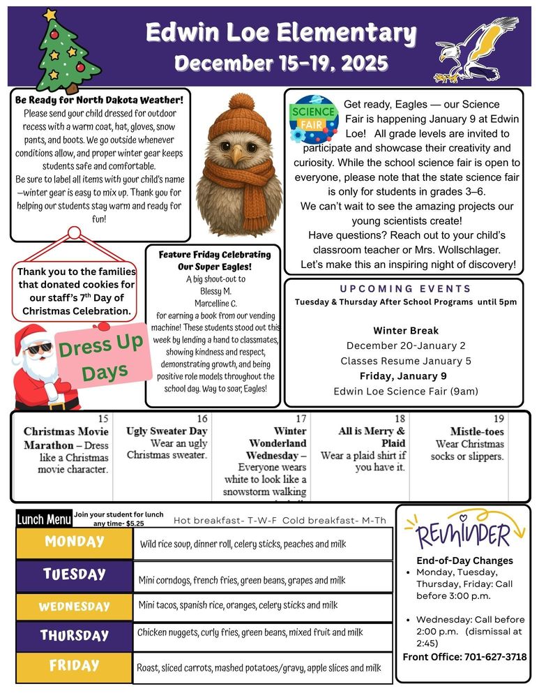 December 15-19 2025 Be Ready for North Dakota Weather! Please send your child dressed for outdoor recess with a warm coat, hat, gloves, snow pants, and boots. We go outside whenever conditions allow, and proper winter gear keeps students safe and comfortable. Be sure to label all items with your child’s name—winter gear is easy to mix up. Thank you for helping our students stay warm and ready for fun! Science Fair: Get ready, Eagles — our Science Fair is happening on January 9 at Edwin Loe! All grade levels are invited to participate and showcase their creativity and curiosity. While the school science fair is open to everyone, please note that the state science fair is only for students in grades 3–6. We can’t wait to see the amazing projects our young scientists create! Have questions? Reach out to your child’s classroom teacher or Mrs. Wollschlager. Let’s make this an inspiring night of discovery! Feature Friday Celebrating Our Super Eagles! A big shout-out to Blessy M. and Marcelline C. for earning a book from our vending machine! These students stood out this week by lending a hand to classmates, showing kindness and respect, demonstrating growth, and being positive role models throughout the school day. Way to soar, Eagles! UPCOMING EVENTS Tuesday & Thursday After School Programs until 5pm Winter Break December 20-January 2 Classes Resume January 5 Friday, January 9 Edwin Loe Science Fair (9am) Thank you to the families that donated cookies for our staff’s 7th Day of Christmas Celebration. Lunch Menu Monday Wild rice soup, dinner roll, celery sticks, peaches and milk Tuesday Mini corndogs, french fries, green beans, grapes and milk Wednesday Mini tacos, spanish rice, oranges, celery sticks and milk Thursday Chicken nuggets, curly fries, green beans, mixed fruit and milk Friday Roast, sliced carrots, mashed potatoes/gravy, apple slices and milk End-of-Day Changes • Monday, Tuesday, Thursday, Friday: Call before 3:00 p.m. • Wednesday: Call before 2:00 p.m. (dismissal at 2:45) Front Office: 701-627-3718