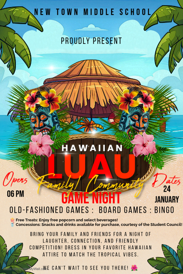New Town middle School PROUDLY PRESENTS HAWAIIAN LUAU ( Family/Community Game Night) January 24, 2025, opens @ 6pm Old-Fashioned Games : Board Games : Bingo Bring your family and friends for a night of laughter, connection, and friendly competition! Dress in your favorite Hawaiian attire to match the tropical vibes. We can't wait to see you there! Free Treats: Enjoy free popcorn and select beverages! Concessions: Snacks and drinks available for purchase, courtesy of the Student Council!