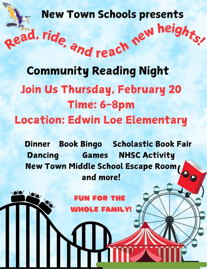 New Town Schools present Read, ride, and reach new heights Community Reading Night Join Us Thursday, February 20 Time: 6-8pm Location: Edwin Loe Elementary Dinner, Book Bingo, Scholastic Book Fair, Dancing, Games, NHSC Activity, New Town Middle School Escape Room and more! Fun for the whole family!