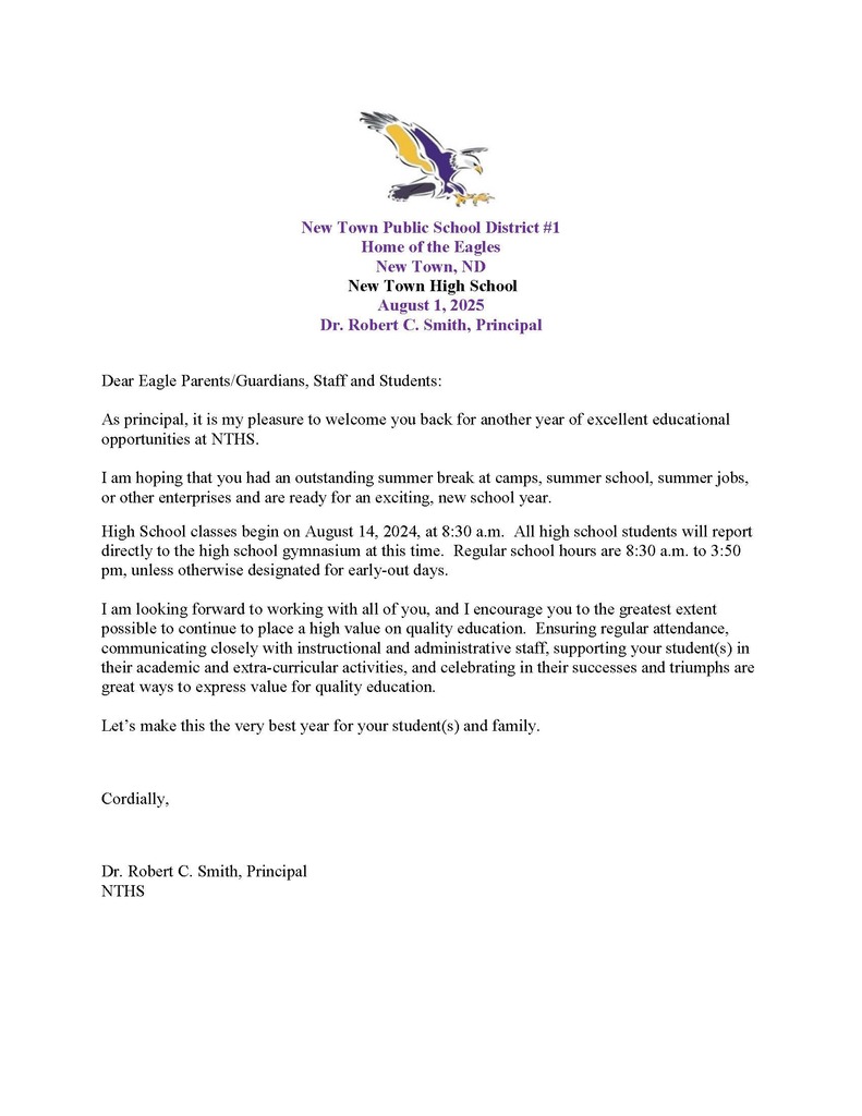 Dear Eagle Parents/Guardians, Staff and Students: As principal, it is my pleasure to welcome you back for another year of excellent educational opportunities at NTHS. I am hoping that you had an outstanding summer break at camps, summer school, summer jobs, or other enterprises and are ready for an exciting, new school year. High School classes begin on August 14, 2024, at 8:30 a.m. All high school students will report directly to the high school gymnasium at this time. Regular school hours are 8:30 a.m. to 3:50 pm, unless otherwise designated for early-out days. I am looking forward to working with all of you, and I encourage you to the greatest extent possible to continue to place a high value on quality education. Ensuring regular attendance, communicating closely with instructional and administrative staff, supporting your student(s) in their academic and extra-curricular activities, and celebrating in their successes and triumphs are great ways to express value for quality education. Let’s make this the very best year for your student(s) and family. Cordially, Dr. Robert C. Smith, Principal NTHS