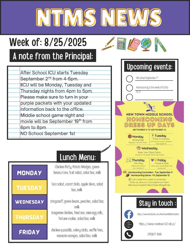 NTMS News Week of 8/25/2025 A note from the principal After School ICU starts Tuesday September 2nd from 4-5pm. IICU will be Monday, Tuesday and Thursday nights from 4pm to 5pm. Please make sure to turn in your purple packets with your updated information back to the office. Middle school game night and movie will be September 19th from 6pm to 8pm NO School September 1st upcoming events No School September 1st Homecoming is the week of 9/8 to 9/12 New Town Middle school Homecoming dress up days September 8 to September 12 Monday Jersey day Rep your favorite team Tuesday Dress to impress Come dress In your sharpest most stylish fit. Wednesday Wear your class colors (Purple for 7th grade , Red for 8th grade) Thursday Twin day Match with a friend (or a Teacher) Friday Purple and gold Show your school pride loud and proud! Homecoming coronation tue, September 9 Homecoming game-Fri, September 12 Lets make this a week to remember. Dress up, show out and support our team? #homecoming2025 #spiritweek #Eaglepride Stay in touch https://www.facebook.com/NewTownMSInformation https://www.newtown.k12.nd.us/