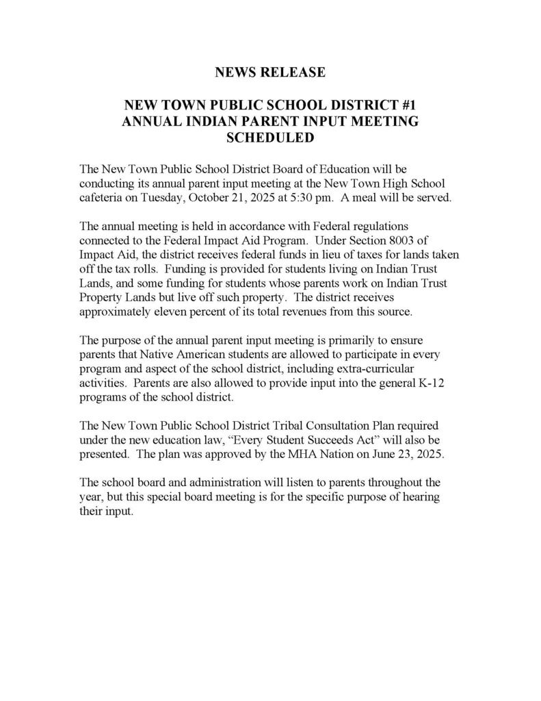 NEWS RELEASE NEW TOWN PUBLIC SCHOOL DISTRICT #1 ANNUAL INDIAN PARENT INPUT MEETING SCHEDULED The New Town Public School District Board of Education will be conducting its annual parent input meeting at the New Town High School cafeteria on Tuesday, October 21, 2025 at 5:30 pm. A meal will be served. The annual meeting is held in accordance with Federal regulations connected to the Federal Impact Aid Program. Under Section 8003 of Impact Aid, the district receives federal funds in lieu of taxes for lands taken off the tax rolls. Funding is provided for students living on Indian Trust Lands, and some funding for students whose parents work on Indian Trust Property Lands but live off such property. The district receives approximately eleven percent of its total revenues from this source. The purpose of the annual parent input meeting is primarily to ensure parents that Native American students are allowed to participate in every program and aspect of the school district, including extra-curricular activities. Parents are also allowed to provide input into the general K-12 programs of the school district. The New Town Public School District Tribal Consultation Plan required under the new education law, “Every Student Succeeds Act” will also be presented. The plan was approved by the MHA Nation on June 23, 2025. The school board and administration will listen to parents throughout the year, but this special board meeting is for the specific purpose of hearing their input.
