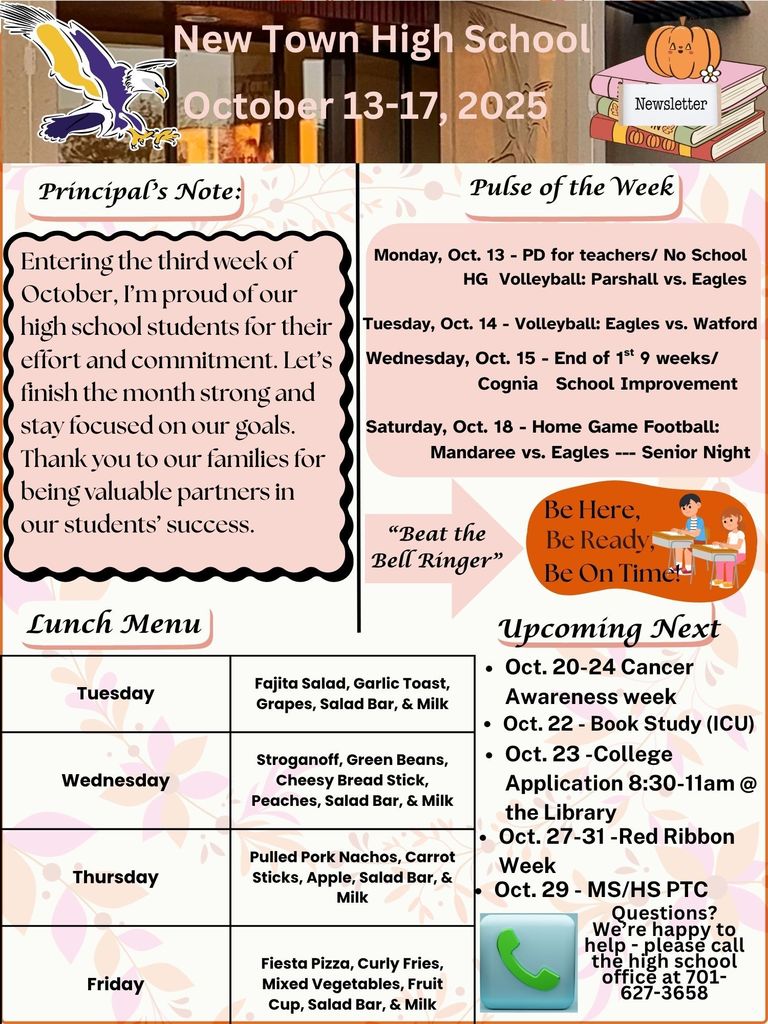 Pulse of the week: Monday, Oct. 13 - PD for teachers/ No School - HG Volleyball: Parshall vs. Eagles Tuesday, Oct. 14 - Volleyball: Eagles vs. Watford Wednesday, Oct. 15 - End of 1st 9 weeks/ Cognia School Improvement Saturday, Oct. 18 - Home Game Football: Mandaree vs. Eagles --- Senior Night Principal's Note: Entering the third week of October, I’m proud of our high school students for their effort and commitment. Let’s finish the month strong and stay focused on our goals. Thank you to our families for being valuable partners in our students’ success. Lunch Menu: Tuesday - Fajita Salad, Garlic Toast, Grapes, Salad Bar, & Milk Wednesday - Stroganoff, Green Beans, Cheesy Bread Stick, Peaches, Salad Bar, & Milk Thursday - Pulled Pork Nachos, Carrot Sticks, Apple, Salad Bar, & Milk Friday - Fiesta Pizza, Curly Fries, Mixed Vegetables, Fruit Cup, Salad Bar, & Milk "Beat The Bell Ringer" -------- Be Here, Be Ready, Be On Time! Upcoming Next: • Oct. 20-24 Cancer Awareness week • Oct. 22 - Book Study (ICU) • Oct. 23 -College Application 8:30-11am @ the Library • Oct. 27-31 -Red Ribbon Week • Oct. 29 - MS/HS PTC Questions? We’re happy to help - please call the high school office at 701-627-3658
