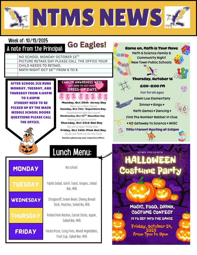 NTMS News, go eagles! Week of 10/13/2025 A note from the principal NO School Monday October 13th picture Retake day please call the office your child needs to retake. Math Night Oct 16th from 6 to 8 After school ICU runs Monday, Tuesday, and Thursday from 4:00pm to 5:00pm Students need to be picked up by the main middle school doors questions please call the office. Game on, math is your move, Math & Science family & community night new town public schools Thursday, October 16 6:00pm to 8:00pm fun for all ages Edwin Loe Elementary dinner bingo math games dancing fine the number nabber in clue ND gateway to science NHSC title 1 parent meeting at 5:45pm Cancer awareness week Oct 20th to oct 24th Dress-up days Monday, Oct 20th-jersey day team up to beat cancer Tuesday, Oct 21st-superhearo day- superheroes fight for a cure! Wednesday, Oct 22nd- Hawaiian day- wave goodbye to cancer Thursday, Oct 23rd- hat day hat off to hope-think pink Friday, Oct 24th-Pink out day go all out-pink out for the cure! Teachers please pay your respective offices NTMS Presents Halloween costume party Music, food, drink, costume contest $5 to get into the dance Friday, October 24, from 7pm to 9pm Lunch Menu: Monday- No school Tuesday- Fajita Salad, Garlic Toast, Grapes, Salad Bar, Milk Wednesday- Stroganoff, Green Bean, Cheesy Bread Stick, Peaches, Salad Ba, Milk Thursday- Pulled Pork Nachos, Carrot Sticks, Apple, Salad Bar, Milk Friday- Fiesta Pizza, Curly Fries, Mixed Vegetables, Fruit Cup, Salad Bar, Milk