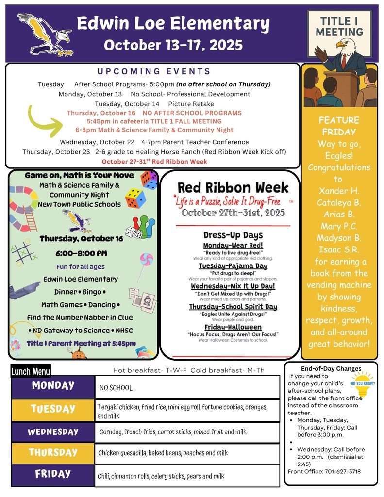 October 13-17, 2025 UPCOMING EVENTS Tuesday After School Programs- 5:00pm (no after school on Thursday) Monday, October 13 No School- Professional Development Tuesday, October 14 Picture Retake Thursday, October 16 NO AFTER SCHOOL PROGRAMS 5:45pm in cafeteria TITLE 1 FALL MEETING 6-8pm Math & Science Family & Community Night Wednesday, October 22 4-7pm Parent Teacher Conference Thursday, October 23 2-6 grade to Healing Horse Ranch (Red Ribbon Week Kick off) October 27-31st Red Ribbon Week Feature Friday Way to go, Eagles! Congratulations to Xander H. Cataleya B. Arias B. Mary P.C. Madyson B. Isaac S.R. for earning a book from the vending machine by showing kindness, respect, growth, and all-around great behavior! Game On, Math is Your Move: Math and Science Family & Community Night, New Town Public Schools. Thursday, October 16, 6-8pm, Fun for all ages, Edwin Loe Elementary, Dinner, Bingo, Math Games, Dancing, Find the Number Nabber in Clue, ND Gateway to Science, NHSC Title 1 Parent Meeting at 5:45 pm! Red Ribbon Week- “Life is a Puzzle, Solve It Drug-Free” October 27-31, 2025 Dress Up Days Monday- Wear Red “Wear any kind of appropriate red clothing” Tuesday- Pajama Day Wear your favorite pair of pajamas and slippers Wednesday- Mix It Up day! Wear mixed up colors and patterns. Thursday- School Spirit Day! Wear purple and gold Friday- HALLOWEEN Wear Halloween costumes Lunch Menu Monday NO School Tuesday Teriyaki chicken, fried rice, mini egg roll, fortune cookies, oranges and milk Wednesday- Corndog, french fries, carrot sticks, mixed fruit and milk Thursday- Chicken quesadilla, baked beans, peaches and milk Friday- Chili, cinnamon rolls, celery sticks, pears and milk End-of-Day Changes If you need to change your child’s after-school plans, please call the front office instead of the classroom teacher. • Monday, Tuesday, Thursday, Friday: Call before 3:00 p.m. • • Wednesday: Call before 2:00 p.m. (dismissal at 2:45) Front Office: 701-627-3718