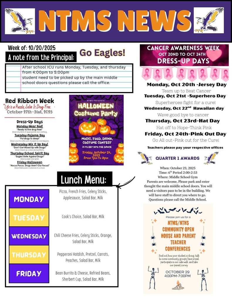 NTMS News, go eagles! Week of 10/13/2025 A note from the principal After school ICU runs Monday, Tuesday, and Thursday from 4:00pm to 5:00pm Students need to be picked up by the main middle school doors questions please call the office. Red ribbon week “life is a puzzle, solve it drug-free tm October 27th -31st 2025 Dress-up days Monday-wear red “ready to live drug-free!” wear any kind of appropriate red clothing. Tuesday-pajama day “put drugs to sleep” wear your favorite pair of pajamas and slippers Wednesday-mix it up day “don’t get mixed up with drugs” wear mixed colors and patterns Thursday-school spirit day “eagles unite against drugs!” wear purple and gold Friday-Halloween “hocus Pocus, drugs aren’t out focus” wear Halloween costumes to school NTMS Presents Halloween costume party Music, food, drink, costume contest $5 to get into the dance Friday, October 24, from 7pm to 9pm Cancer awareness week Oct 20th to oct 24th Dress-up days Monday, Oct 20th-jersey day team up to beat cancer Tuesday, Oct 21st-superhearo day- superheroes fight for a cure! Wednesday, Oct 22nd- Hawaiian day- wave goodbye to cancer Thursday, Oct 23rd- hat day hat off to hope-think pink Friday, Oct 24th-Pink out day go all out-pink out for the cure! Teachers please pay your respective offices Quarter 1 awards When: October 23, 2025 , Time: 6th Period 2:00-2:53, Where: Middle School Gym Parents are welcome, Please park and enter thought the main middle school doors. You will need a visitors pass to be in the building. We will have staff to direct you where to go. Questions please call the Middle School. Please join us for a NTMS/NTHS community open house and parent teacher conferences Find out how your student is doing, talk to some community groups, have a meal, participate in our cake walk, and take our parent survey. October 29 4:00pm to 7:00pm Lunch Menu: Monday- Pizza, French Fries, Celery Sticks, Applesauce, Salad Bar, Milk Tuesday- Cook's Choice, Salad Bar, Milk Wednesday- Chili Cheese Fries, Celery Sticks, Orange, Salad Bar, Milk Thursday- Pepperoni Hotdish, Pretzel, Carrots, Peaches, Salad Bar, Milk Friday- Bean Burrito & Cheese, Refried Beans, Sherbert Cup, Salad Bar, Milk