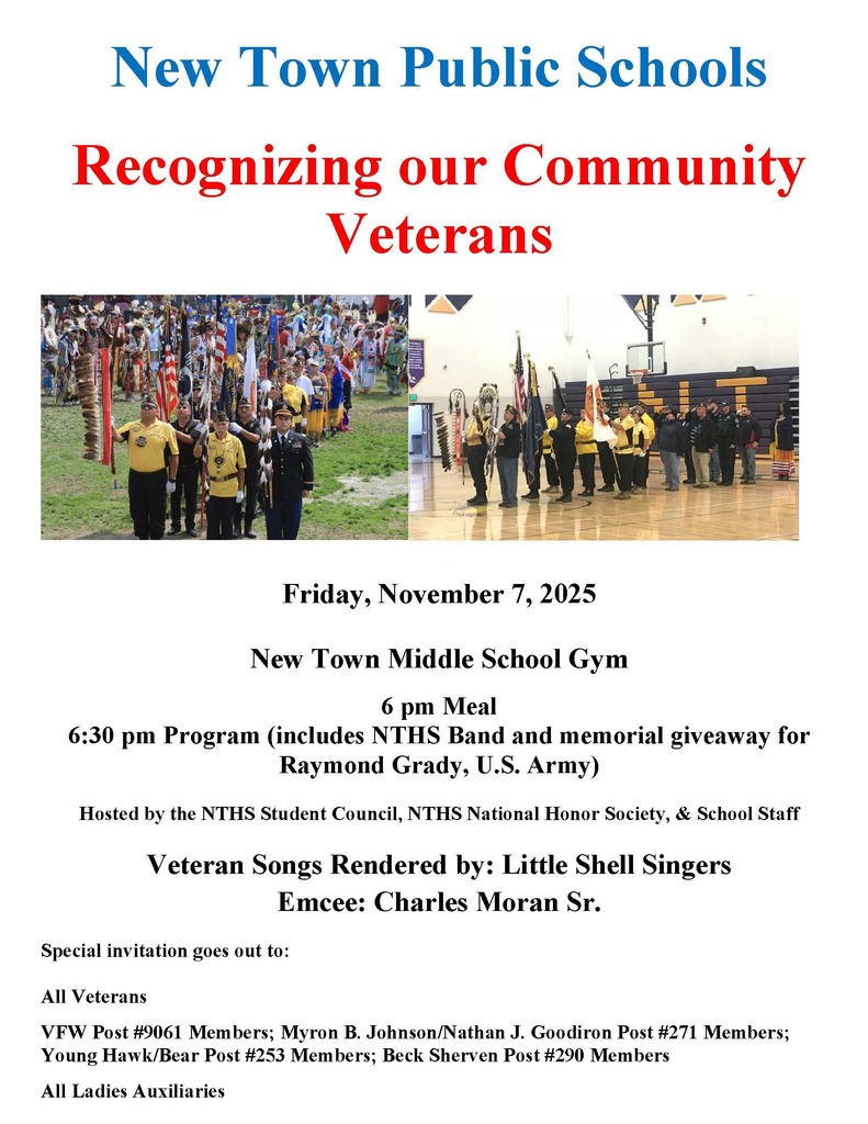 New Town Public Schools Recognizing our Community Veterans Friday, November 7, 2025 New Town Middle School Gym 6 pm Meal 6:30 pm Program (includes NTHS Band and memorial giveaway for Raymond Grady, U.S. Army) Hosted by the NTHS Student Council, NTHS National Honor Society, & School Staff Veteran Songs Rendered by: Little Shell Singers Emcee: Charles Moran Sr. Special invitation goes out to: All Veterans VFW Post #9061 Members; Myron B. Johnson/Nathan J. Goodiron Post #271 Members; Young Hawk/Bear Post #253 Members; Beck Sherven Post #290 Members All Ladies Auxiliaries