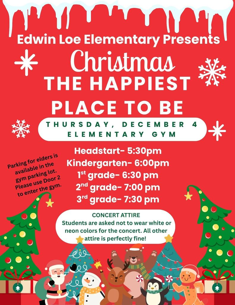 Edwin Loe Elementary Presents Christmas The Happiest Place to Be. Thursday, December 4, Elementary Gym. Parking for elders is available in the gym parking lot. Please use Door 2 to enter the gym. Headstart- 5:30pm Kindergarten- 6:00pm 1st grade- 6:30 pm 2nd grade- 7:00 pm 3rd grade- 7:30 pm Concert Attire Students are asked not to wear white or neon colors for the concert. All other attire is perfectly fine!