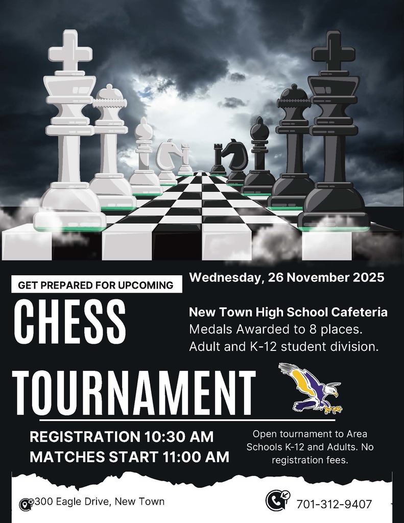 CHESS TOURNAMENT Wednesday, 26 November 2025 New Town High School Cafeteria Medals Awarded to 8 places. Adult and K-12 student division. REGISTRATION 10:30 AM MATCHES START 11:00 AM Open tournament to Area Schools K-12 and Adults. No registration fees. 300 Eagle Drive, New Town 701-312-9407