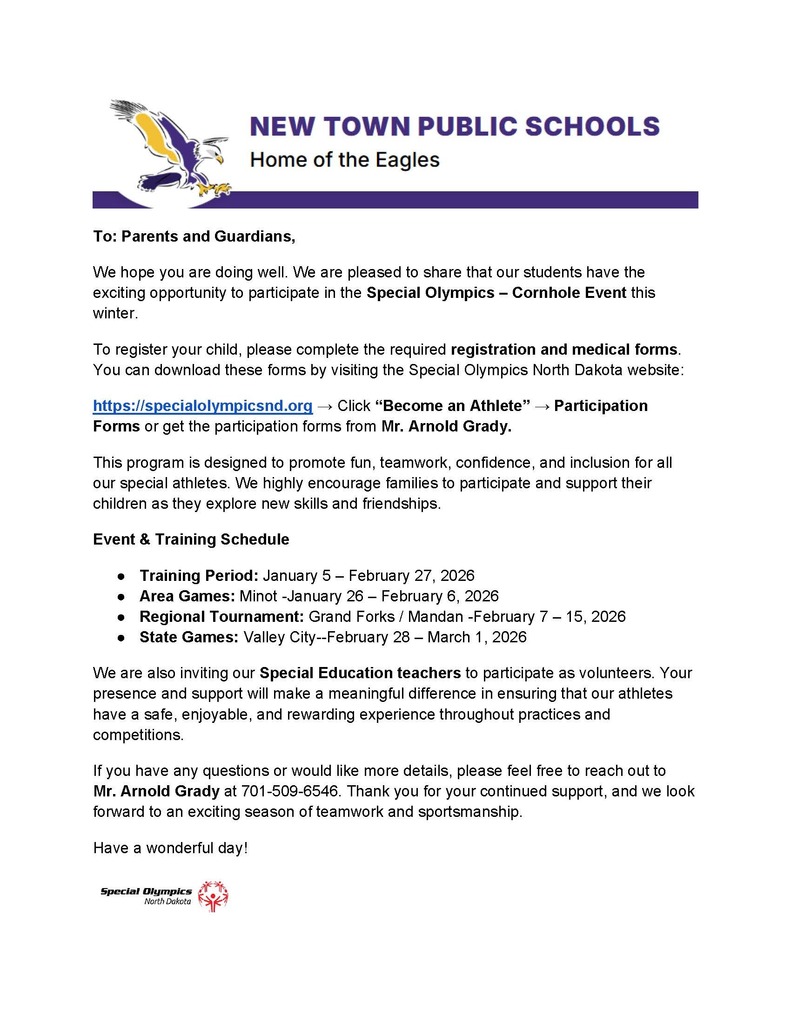 To: Parents and Guardians, We hope you are doing well. We are pleased to share that our students have the exciting opportunity to participate in the Special Olympics – Cornhole Event this winter. To register your child, please complete the required registration and medical forms. You can download these forms by visiting the Special Olympics North Dakota website: https://specialolympicsnd.org → Click “Become an Athlete” → Participation Forms or get the participation forms from Mr. Arnold Grady. This program is designed to promote fun, teamwork, confidence, and inclusion for all our special athletes. We highly encourage families to participate and support their children as they explore new skills and friendships. Event & Training Schedule ● Training Period: January 5 – February 27, 2026 ● Area Games: Minot -January 26 – February 6, 2026 ● Regional Tournament: Grand Forks / Mandan -February 7 – 15, 2026 ● State Games: Valley City--February 28 – March 1, 2026 We are also inviting our Special Education teachers to participate as volunteers. Your presence and support will make a meaningful difference in ensuring that our athletes have a safe, enjoyable, and rewarding experience throughout practices and competitions. If you have any questions or would like more details, please feel free to reach out to Mr. Arnold Grady at 701-509-6546. Thank you for your continued support, and we look forward to an exciting season of teamwork and sportsmanship. Have a wonderful day!