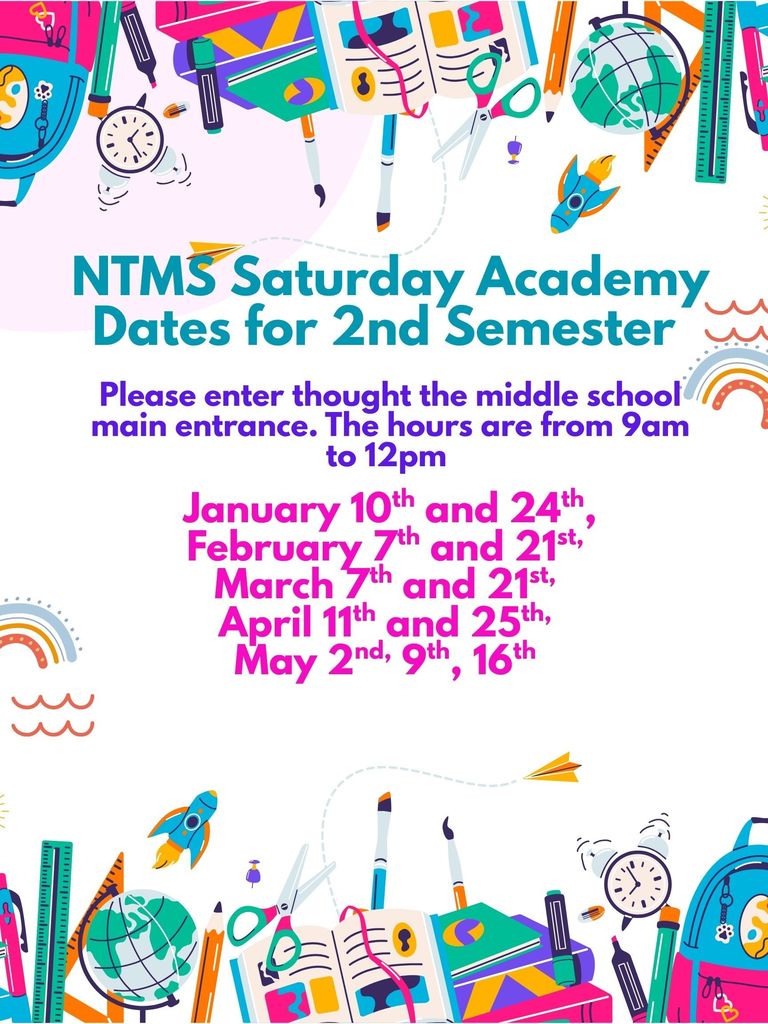 NTMS Saturday Academy Dates for 2nd Semester Please enter thought the middle school main entrance. The hours are from 9am to 12pm January 10th and 24th, February 7th and 21st, March 7th and 21st, April 11th and 25th, May 2nd, 9th, 16th
