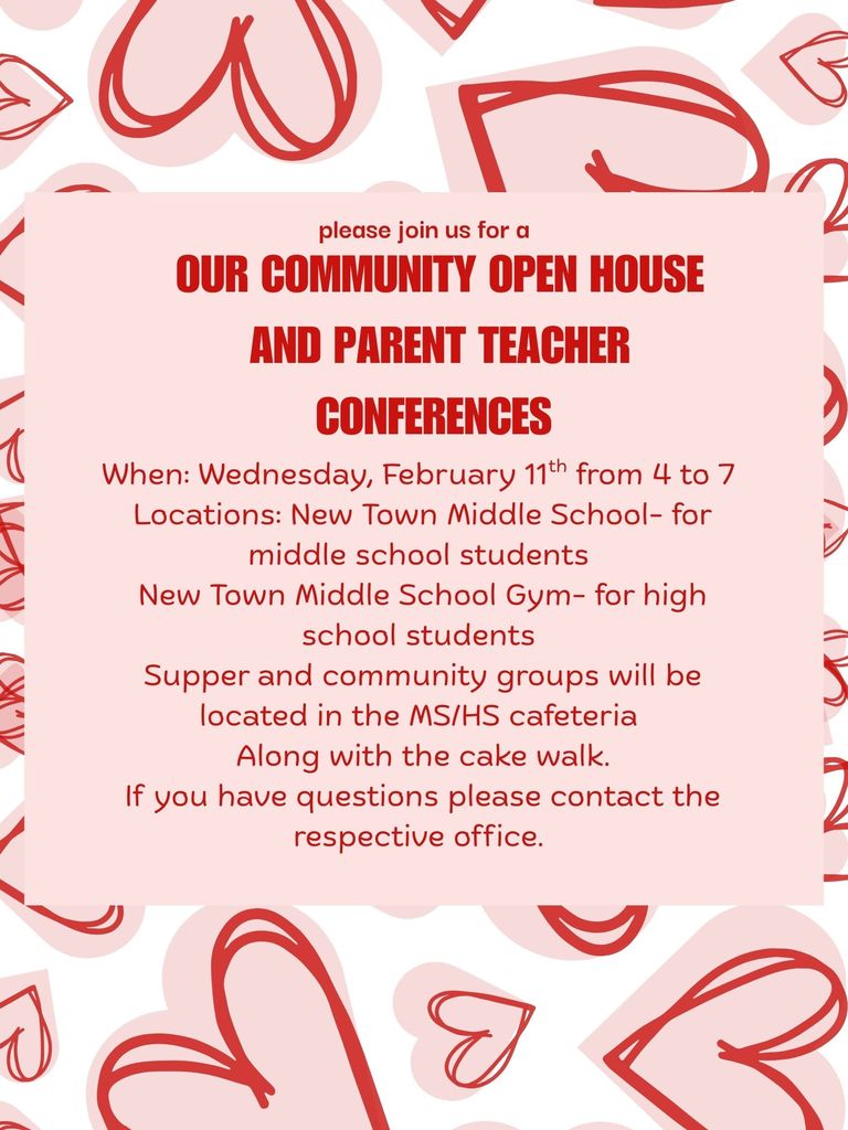 Please join us for a Our community Open House and Parent teacher conferences When: Wednesday, February 11th from 4 to 7 Locations: New Town Middle School- for middle school students New Town Middle School Gym- for high school students Supper and community groups will be located in the MS/HS cafeteria Along with the cake walk. If you have questions, please contact the respective office.