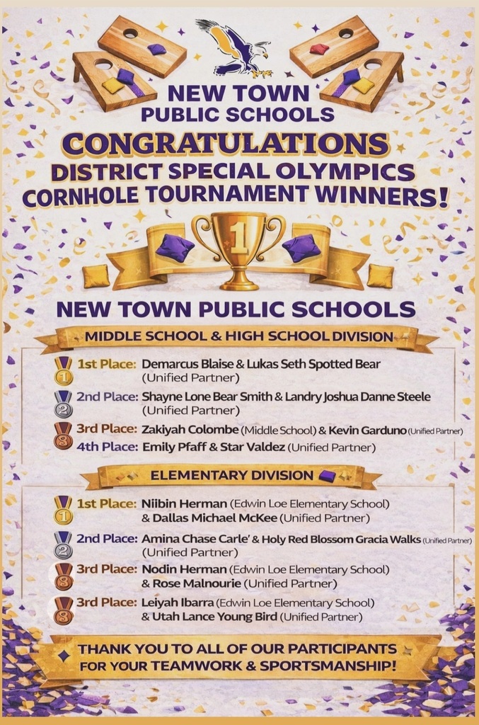 🎉 Congratulations to All of Our Cornhole Tournament Winners! 🎉 We proudly celebrate our Cornhole Tournament winners for their hard work, dedication, and excellent sportsmanship. Thank you to everyone who helped make this event a true success! 🏆Middle School & High School Division 1st Place: Demarcus Blaise & Lukas Seth Spotted Bear (Unified Partner) 2nd Place: Shayne Lone Bear Smith (Alumni)  & Landry Joshua Danne Steele (Unified Partner) 3rd Place: Zakiyah Colombe (Middle School) & Kevin Garduno (Unified Partner) 4thPlace: Emily Pfaff & Star Valdez (Unified Partner)  🏆 Elementary Division 1st Place: Niibin Herman (Edwin Loe Elementary School) & Dallas Michael McKee (Unified Partner) 2nd Place: Amina Chase Carle' & Holy Red Blossom Gracia Walks (Unified Partner) 3rd Place (Tie): Nodin Herman (Edwin Loe Elementary School) & Rose Malnourie (Unified Partner) Leiyah Ibarra (Edwin Loe Elementary School) & Utah Lance Young Bird (Unified Partner) 🤝 Thank You to Our Unified Partners We extend our heartfelt thanks to the students from Mr. Orrin Weyrauch’s P.E. class for their outstanding support and dedication as Unified Partners. Your willingness to step forward and work alongside our special students-from elementary through high school, truly demonstrated the values of inclusion, respect, teamwork, and sportsmanship. Your positive attitudes, encouragement, and cooperation created a welcoming environment where all athletes felt valued and supported. Because of you, this event was not just a competition, but a meaningful experience that strengthened friendships and built confidence for everyone involved. Unified Partners - Thank You for Your Support: Kevin Garduno Dallas Michael McKee Lukas Seth Spotted Bear Landry Joshua Danne Steele Star Valdez Holy Red Blossom Gracia Walks Utah Lance Young Bird Hayden Lane Wells Rose Malnourie ⭐ Special Thanks We would like to express our sincere appreciation to the parents, families, and all staff of the New Town Public Schools District for your continued support, encouragement, and commitment to our students. Your involvement plays a vital role in the success of events like this and in fostering inclusive opportunities for all learners. Leadership & Support: Superintendent: Marc Bluestone Athletic Director: Orrin Weyrauch SPED Director / MS Principal: Amy Dana High School Principal: Robert Smith Edwin Loe Elementary Principal: Jenell Bear Assistant Principal: Tanya Houle Area Tournament Director (Special Olympics – Minot): Renee Dufner SPED Coordinator (Edwin Loe Elementary): Cristina Jolley SPED Coach: Arnold Grady SPED Teachers & Volunteers: Josefina Tavera, Zipporah Ortega, Gary Monton, Ronnel Uy, Ariel Castaneda, Lindsey Reese, Brenda Sandstrom, & Jessica Bratvold 👏 Thank you all for supporting inclusion, teamwork, and meaningful experiences for our students!♥︎