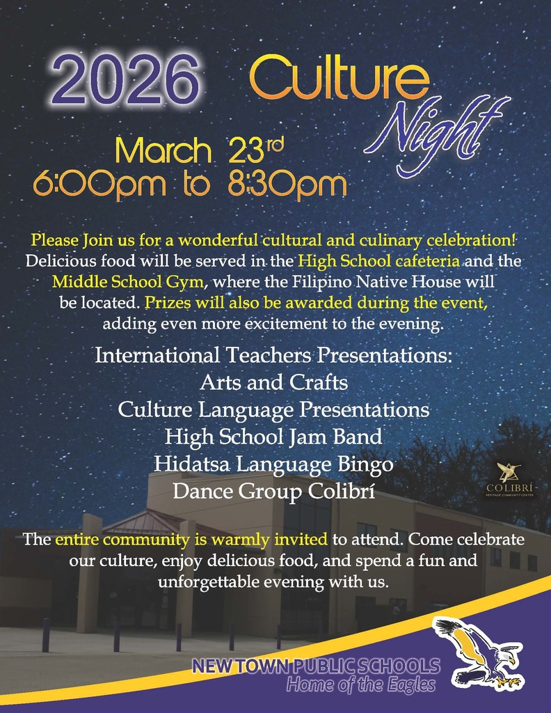 2026	Culture    March 23 rd 6:00pm to 8:30pm   Night    Please Join us for a wonderful cultural and culinary celebration! Delicious food will be served in the High School cafeteria and the Middle School Gym, where the Filipino Native House will be located. Prizes will also be awarded during the event, adding even more excitement to the evening. International Teachers Presentations: Arts and Crafts Culture Language Presentations High School Jam Band  Hidatsa Language Bingo   Dance Group Colibrí   COLIBRÍ HERITAGE COMMUNITY CENTER    The entire community is warmly invited to attend. Come celebrate our culture, enjoy delicious food, and spend a fun and unforgettable evening with us.   NEW TOWN PUBLIC SCHOOLS