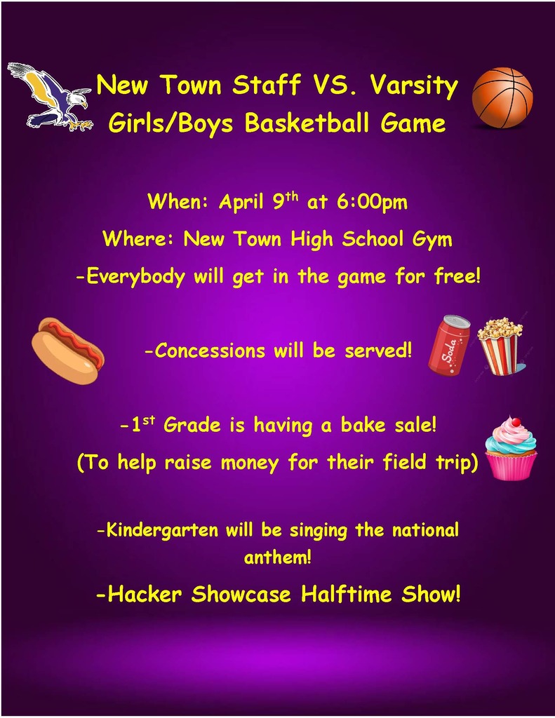 New Town Staff VS. Varsity Girls/Boys Basketball Game  When: April 9th at 6:00pm Where: New Town High School Gym -Everybody will get in the game for free!  -Concessions will be served!   -1st Grade is having a bake sale! (To help raise money for their field trip)   -Kindergarten will be singing the national anthem!  -Hacker Showcase Halftime Show!