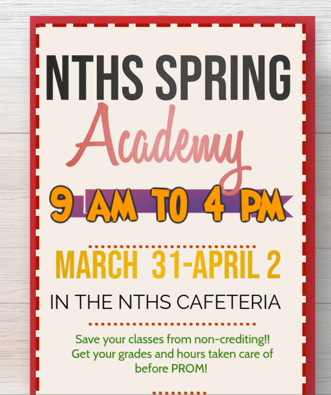 There will be a Spring Break Academy for high school students this week on Tuesday, Wednesday, and Thursday from 9 am to 4 pm in the NTHS Cafeteria. Time to get those grades up and those hours down before PROM! 