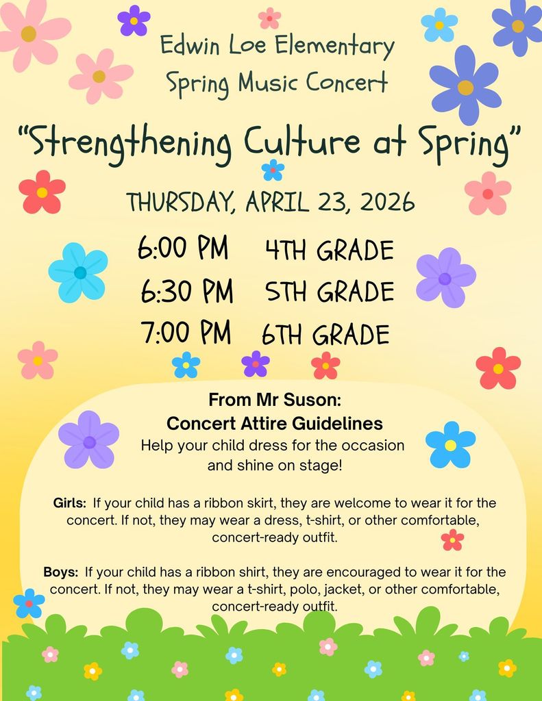 Edwin Loe Elementary Spring Music Concert “Strengthening Culture at Spring” Thursday, April 23, 2026 6pm- 4th grade 6:30 pm- 5th grade 7:00 pm- 6th grade From Mr Suson: Concert Attire Guidelines Help your child dress for the occasion and shine on stage! Girls: If your child has a ribbon skirt, they are welcome to wear it for the concert. If not, they may wear a dress, t-shirt, or other comfortable, concert-ready outfit. Boys: If your child has a ribbon shirt, they are encouraged to wear it for the concert. If not, they may wear a t-shirt, polo, jacket, or other comfortable, concert-ready outfit.