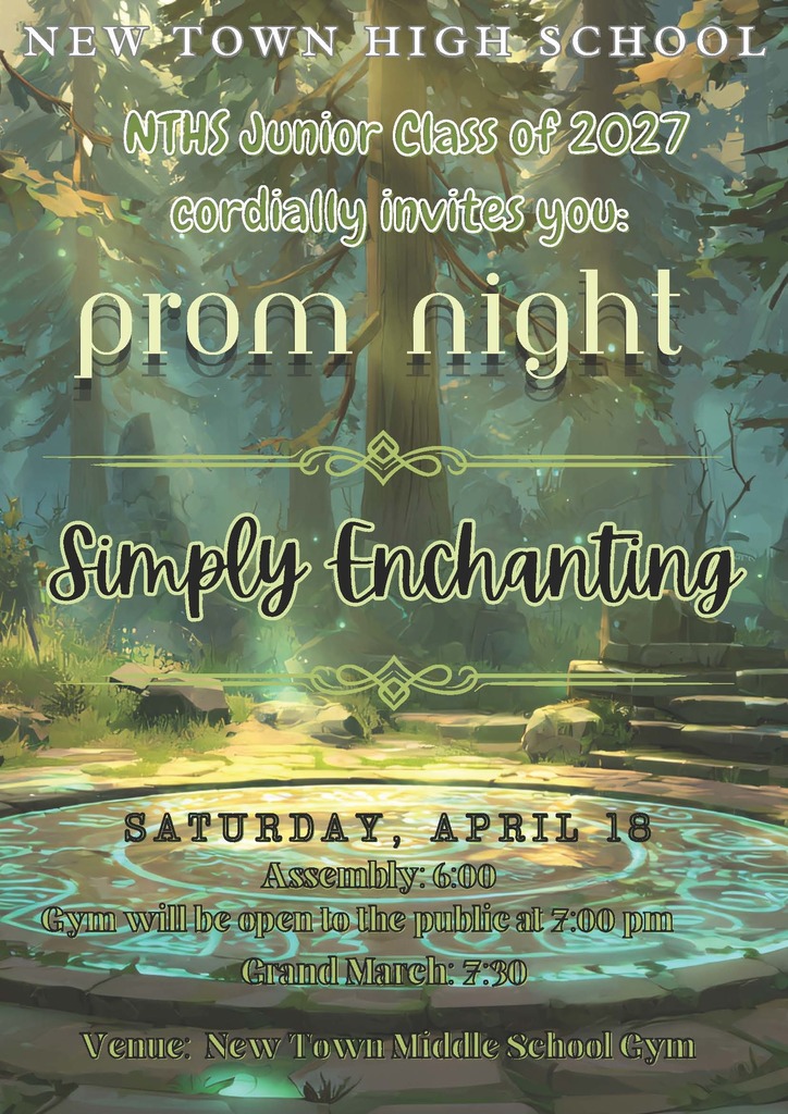 NEW TOWN HIGH SCHOOL NTHS Junior Class of 2027 cordially invites you:  PROM NIGHT  Simply Enchanting  SATURDAY, APRIL 18 Assembly: 6:00 Gym will be open to the public at 7:00 pm Grand March: 7:30  Venue: New Town Middle School Gym