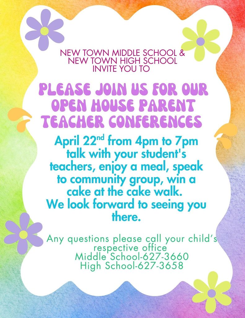 New Town Middle School & New town High school invite you to Please join us for our Open House Parent teacher conferences April 22nd from 4pm to 7pm talk with your student's teachers, enjoy a meal, speak to community group, win a cake at the cake walk. We look forward to seeing you there. Any questions please call your child’s respective office Middle School-627-3660 High School-627-3658
