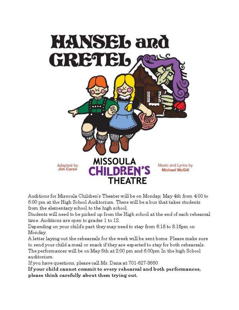 Auditions for Missoula Children’s Theater will be on Monday, May 4th from 4:00 to 6:00 pm at the High School Auditorium. There will be a bus that takes students from the elementary school to the high school. Students will need to be picked up from the High school at the end of each rehearsal time. Auditions are open to grades 1 to 12. Depending on your child’s part they may need to stay from 6:15 to 8:15pm on Monday. A letter laying out the rehearsals for the week will be sent home. Please make sure to send your child a meal or snack if they are expected to stay for both rehearsals. The performances will be on May 8th at 2:00 pm and 6:00pm In the high School auditorium. If you have questions, please call Ms. Dana at 701-627-3660 If your child cannot commit to every rehearsal and both performances, please think carefully about them trying out.
