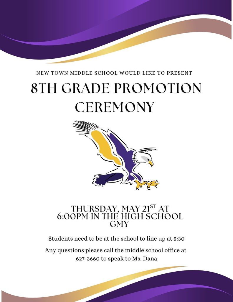 New Town Middle School would like to present  8th grade promotion ceremony  Thursday, May 21st at 6:00pm in the high school gym  Student need to at the school to line up at 5:30 Any questions please call the middle school office at 701-627-3660 to speak to Ms. Dana 