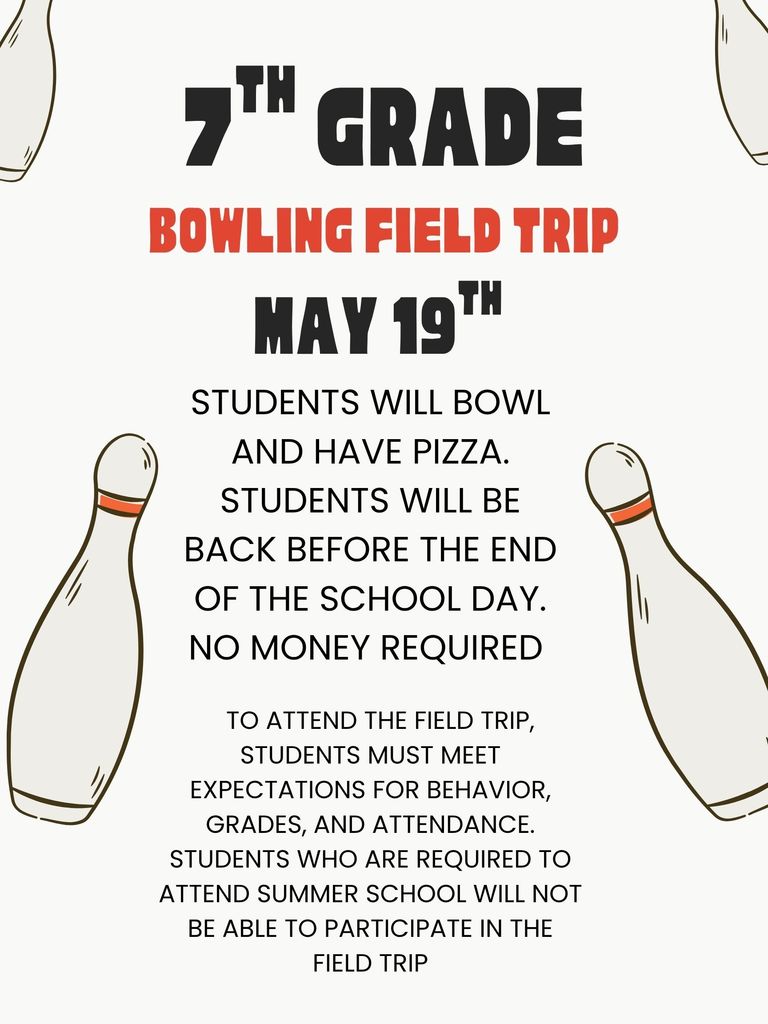 7th grade bowling field trip  May 19th  Students will bowl and have pizza. Students will be back before the end of the school day. No money required  To attend the field trip, students must meet expectations for behavior, grades, and attendance. Students who are required to attend summer will not be able to participate in the field trip 