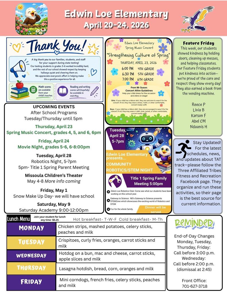 April 20-24 THANK YOU… families, students, staff. A big thank you to our families, students and staff for your support during state testing! Our testing students worked incredibly hard, and the rest of our school showed respect by keeping hallways quiet and cheering them on. We appreciate everyone’s efforts in helping make this a positive experience for all. Math Scores are available from your child’s teacher. Reading and writing scores will be (hopefully) be available in mid-May. Thank you for being an amazing school community. Edwin Loe Elementary Spring Music Concert: Strengthening Culture at Spring Thursday, April 23, 2026. 6pm 4th grade, 6:30pm 5th grade, 7:00pm 6th grade. From Mr Suson: Concert Attire Guidelines Help your child dress for the occasion and shine on stage! Girls: If your child has a ribbon skirt, they are welcome to wear it for the concert. If not, they may wear a dress, t-shirt, or other comfortable, concert-ready outfit. Boys: If your child has a ribbon shirt, they are encouraged to wear it for the concert. If not, they may wear a t-shirt, polo, jacket, or other comfortable, concert-ready outfit. Feature Friday This week, our students showed kindness by holding doors, cleaning up messes, and helping classmates. Our Feature Friday students put kindness into action—we’re proud of the care and respect they show every day! They also earned a book from the vending machine. Reece P, Livia B, Karson F, Abel CM, Ndaanis H Stay Updated! For the latest schedules, news, and updates about TAT track—please follow the Three Affiliated Tribes Fitness and Recreation Facebook page. They organize and run these activities, so their page is the best source for current information, Lunch Menu Monday Chicken strips, mashed potatoes, celery sticks, peaches and milk Tuesday Crispitoes, curly fries, oranges, carrot sticks and milk Wednesday Hotdog on a bun, mac and cheese, carrot sticks, apple slices and milk Thursday Lasagna hotdish, bread, corn, oranges and milk Friday Mini corndogs, french fries, celery sticks, peaches and milk UPCOMING EVENTS After School Programs Tuesday/Thursday until 5pm Thursday, April 23  Spring Music Concert, grades 4, 5, and 6, 6pm Friday, April 24 Movie Night, grades 5-6, 6-8:00pm Tuesday, April 28 Robotics Night, 5-7pm 5pm- Title 1 Spring Parent Meeting Missoula Children’s Theater May 4-8 More info coming Friday, May 1 Snow Make Up Day- we will have school Saturday, May 9 Saturday Academy 9:00-12:00pm