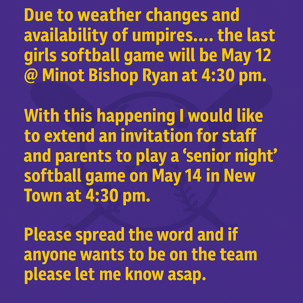 Due to weather changes and availability of umpires.... the last girls softball game will be May 12 @ Minot Bishop Ryan at 4:30 pm  With this happening I would like to extend an invitation for staff and parents to play a "senior night" softball game on may 14 in new town at 4:30 pm.   Please spread the word and if anyone want to be on the team please let me know asap.  Greg will announce and play music!  