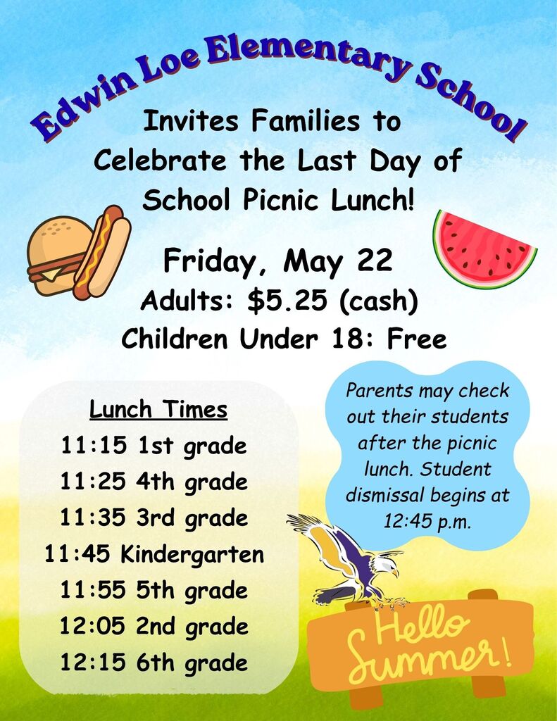 Edwin Loe Elementary School Invites Families to Celebrate the Last Day of School Picnic Lunch! Friday, May 22 Adults: $5.25 (cash) Children Under 18: Free Parents may check out their students after the picnic lunch. Student dismissal begins at 12:45 p.m. Lunch Times 11:15 1st grade 11:25 4th grade 11:35 3rd grade 11:45 Kindergarten 11:55 5th grade 12:05 2nd grade 12:15 6th grade