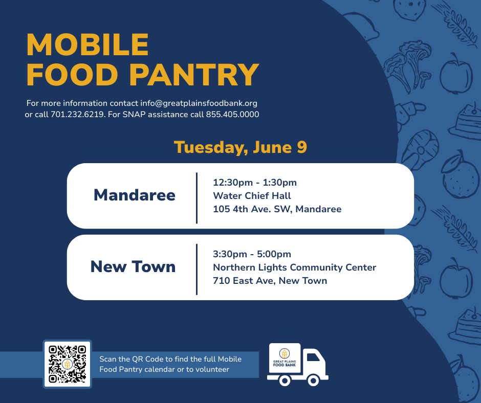 MOBILE FOOD PANTRY All are welcome to receive food at no cost through our drive-through food distributions, no pre-registration required.  Tuesday, June 9      Mandaree   12:30pm - 1:30pm Water Chief Hall 105 4th Ave. SW, Mandaree          New Town   3:30pm - 5:00pm Northern Lights Community Center 710 East Ave, New Town        For more information email info@greatplainsfoodbank.org or call 701.232.6219. For SNAP assistance call 855.405.0000.    Scan the QR Code to find the full Mobile Food Pantry calendar or to volunteer  www.GreatPlainsFoodBank.org