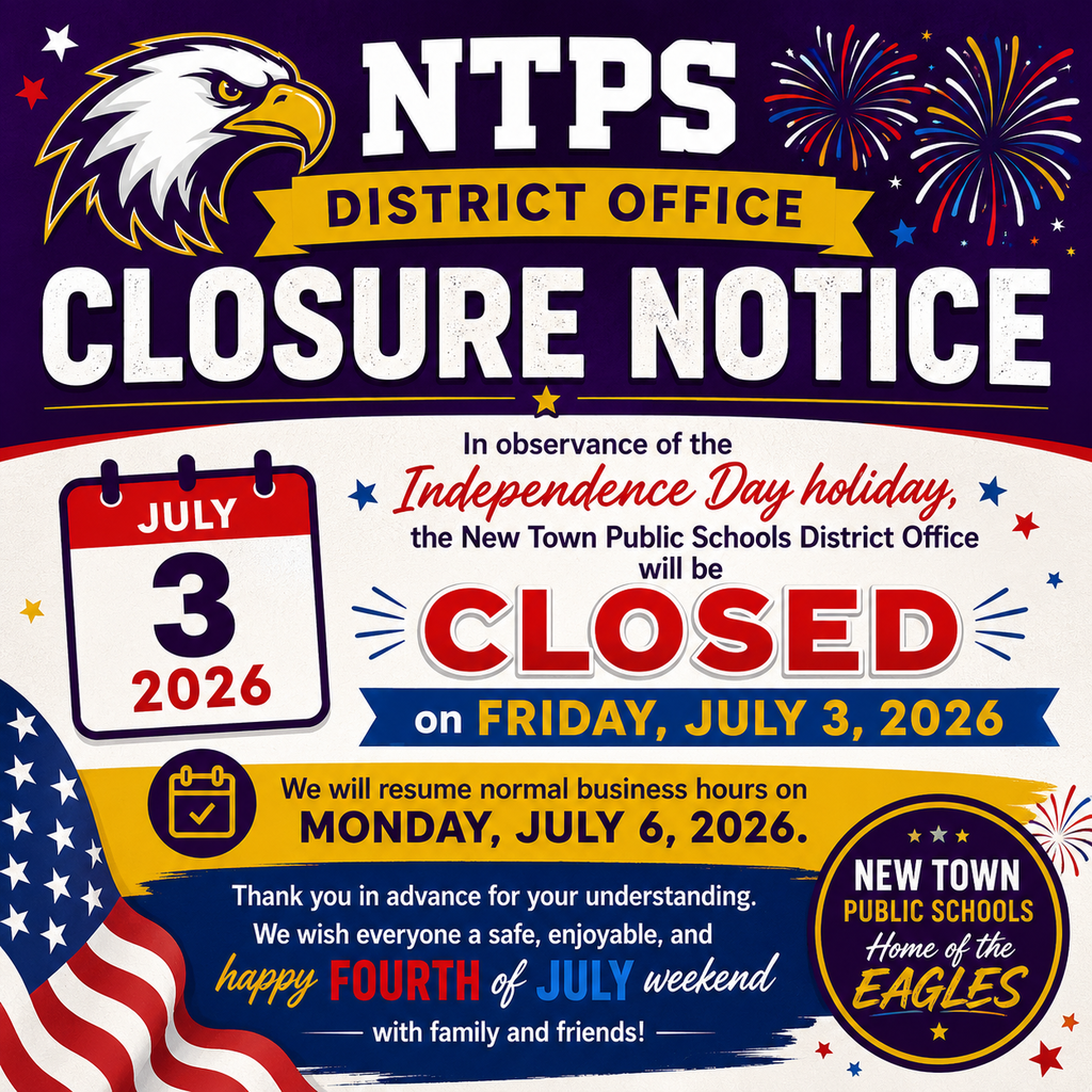 🇺🇸 NTPS DISTRICT OFFICE CLOSURE NOTICE 🇺🇸  In observance of the Independence Day holiday, the New Town Public Schools District Office will be CLOSED on Friday, July 3, 2026.  We will resume normal business hours on Monday, July 6, 2026.  Thank you in advance for your understanding. We wish everyone a safe, enjoyable, and happy Fourth of July weekend with family and friends!  🦅 New Town Public Schools Home of the Eagles