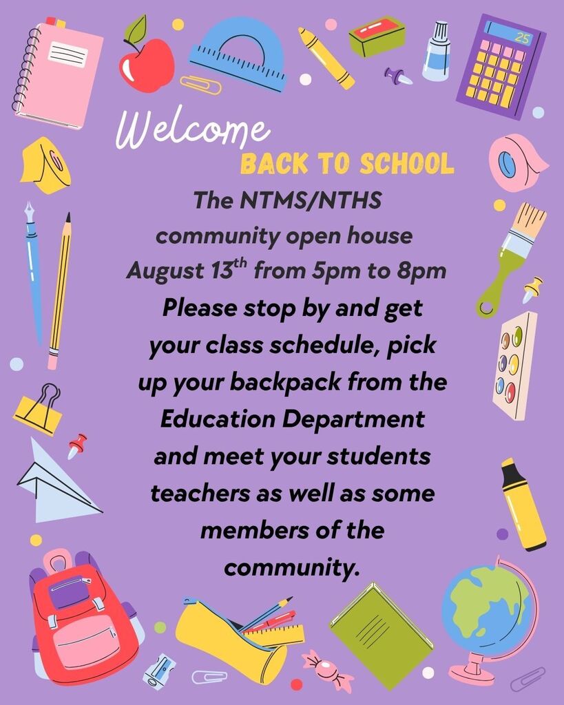 Welcome back to school The NTMS/NTHS community open house August 13th from 5pm to 8pm Please stop by and get your class schedule, pick up your backpack from the Education Department, and meet your students’ teachers as well as some members of the community.