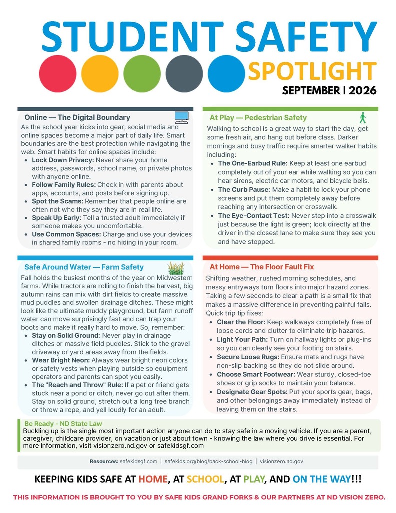 Altru Health System is proud to serve as the lead agency for Safe Kids Grand Forks. For more information on this and other childhood injury prevention topics, visit safekidsgf.com, call us at 701.780.1489 or email safekid@altru.org. STUDENT SAFETY SPOTLIGHT SEPTEMBER | 2026 THIS INFORMATION IS BROUGHT TO YOU BY SAFE KIDS GRAND FORKS & OUR PARTNERS AT ND VISION ZERO. September has a special “back in the groove” feel, which makes it a great month for safety reminders that match school routines. As practices, playdates, and screen time pick up, everyday choices around sports gear, online rules, babysitting plans, and home fall prevention can make a big difference in keeping students safe. This month, we’re highlighting practical steps families can use right away. Back Into the Swing of Things September is packed with sports practices, games, and school activities - this is a smart month for injury prevention. Safe Kids helps support active youth by encouraging safe play, smart supervision, and practical steps that keep sports fun and safe. For Families Make sure gear fits and is used correctly. Safety equipment only works well when it matches the student for size, fit, and the activity. Encourage hydration before, during, and after activity. A well-hydrated athlete is better prepared to play safely. For Teachers and Staff Report and treat injuries, especially head injuries, right away. It is always better to speak up early than to wait too long. Use proper warm-up and conditioning. Bodies do better when they are prepared before the action starts. Remind students that playing through pain is not safe. “Toughing it out” can turn a small injury into a bigger one. Sports are a great way to keep kids healthy and fit, but just like knowing the rules for the game, safety strategies should be a part of the plan for athletes, parents and coaches. For information geared to keep our young athletes safe and ‘in the game’, visit, safekidsgf.com/SportsSafety.html Sports Safety Is No Coin Toss Specialized Rides — Extra Safety for Special Needs If your student uses an assistive device or has mobility needs, a standard seatbelt or car seat might not fit them safely. Safe Kids experts recommend building a custom transportation plan that protects both the child and their equipment. Secure both pieces. Students using assistive devices need a plan where both the student and the wheelchair are independently locked down during travel. Know the two options. Depending on needs, they will either transfer to a vehicle seat with a specialized restraint, or stay in their wheelchair secured by a crashtested tie-down system. Build your expert team. Work with a medical team, the equipment manufacturer, and a certified Child Passenger Safety Technician (CPST) with special-needs training. Mix your resources. For the safest possible setup, combine CDC child passenger safety guidelines with your vehicle’s manual and a local special-needs transit expert. KEEPING KIDS SAFE AT HOME, AT SCHOOL, AT PLAY, AND ON THE WAY!!! STUDENT SAFETY SPOTLIGHT SEPTEMBER | 2026 Walking to school is a great way to start the day, get some fresh air, and hang out before class. Darker mornings and busy traffic require smarter walker habits including: The One-Earbud Rule: Keep at least one earbud completely out of your ear while walking so you can hear sirens, electric car motors, and bicycle bells. The Curb Pause: Make a habit to lock your phone screens and put them completely away before reaching any intersection or crosswalk. The Eye-Contact Test: Never step into a crosswalk just because the light is green; look directly at the driver in the closest lane to make sure they see you and have stopped. As the school year kicks into gear, social media and online spaces become a major part of daily life. Smart boundaries are the best protection while navigating the web. Smart habits for online spaces include: Lock Down Privacy: Never share your home address, passwords, school name, or private photos with anyone online. Follow Family Rules: Check in with parents about apps, accounts, and posts before signing up. Spot the Scams: Remember that people online are often not who they say they are in real life. Speak Up Early: Tell a trusted adult immediately if someone makes you uncomfortable. Use Common Spaces: Charge and use your devices in shared family rooms - no hiding in your room. Shifting weather, rushed morning schedules, and messy entryways turn floors into major hazard zones. Taking a few seconds to clear a path is a small fix that makes a massive difference in preventing painful falls. Quick trip tip fixes: Clear the Floor: Keep walkways completely free of loose cords and clutter to eliminate trip hazards. Light Your Path: Turn on hallway lights or plug-ins so you can clearly see your footing on stairs. Secure Loose Rugs: Ensure mats and rugs have non-slip backing so they do not slide around. Choose Smart Footwear: Wear sturdy, closed-toe shoes or grip socks to maintain your balance. Designate Gear Spots: Put your sports gear, bags, and other belongings away immediately instead of leaving them on the stairs. Resources: safekidsgf.com | safekids.org/blog/back-school-blog | visionzero.nd.gov Be Ready - ND State Law At Home — Safe Around Water — Farm Safety The Floor Fault Fix Online — The Digital Boundary At Play — Pedestrian Safety THIS INFORMATION IS BROUGHT TO YOU BY SAFE KIDS GRAND FORKS & OUR PARTNERS AT ND VISION ZERO. Fall holds the busiest months of the year on Midwestern farms. While tractors are rolling to finish the harvest, big autumn rains can mix with dirt fields to create massive mud puddles and swollen drainage ditches. These might look like the ultimate muddy playground, but farm runoff water can move surprisingly fast and can trap your boots and make it really hard to move. So, remember: Stay on Solid Ground: Never play in drainage ditches or massive field puddles. Stick to the gravel driveway or yard areas away from the fields. Wear Bright Neon: Always wear bright neon colors or safety vests when playing outside so equipment operators and parents can spot you easily. The "Reach and Throw" Rule: If a pet or friend gets stuck near a pond or ditch, never go out after them. Stay on solid ground, stretch out a long tree branch or throw a rope, and yell loudly for an adult. Buckling up is the single most important action anyone can do to stay safe in a moving vehicle. If you are a parent, caregiver, childcare provider, on vacation or just about town - knowing the law where you drive is essential. For more information, visit visionzero.nd.gov or safekidsgf.com KEEPING KIDS SAFE AT HOME, AT SCHOOL, AT PLAY, AND ON THE WAY!!!