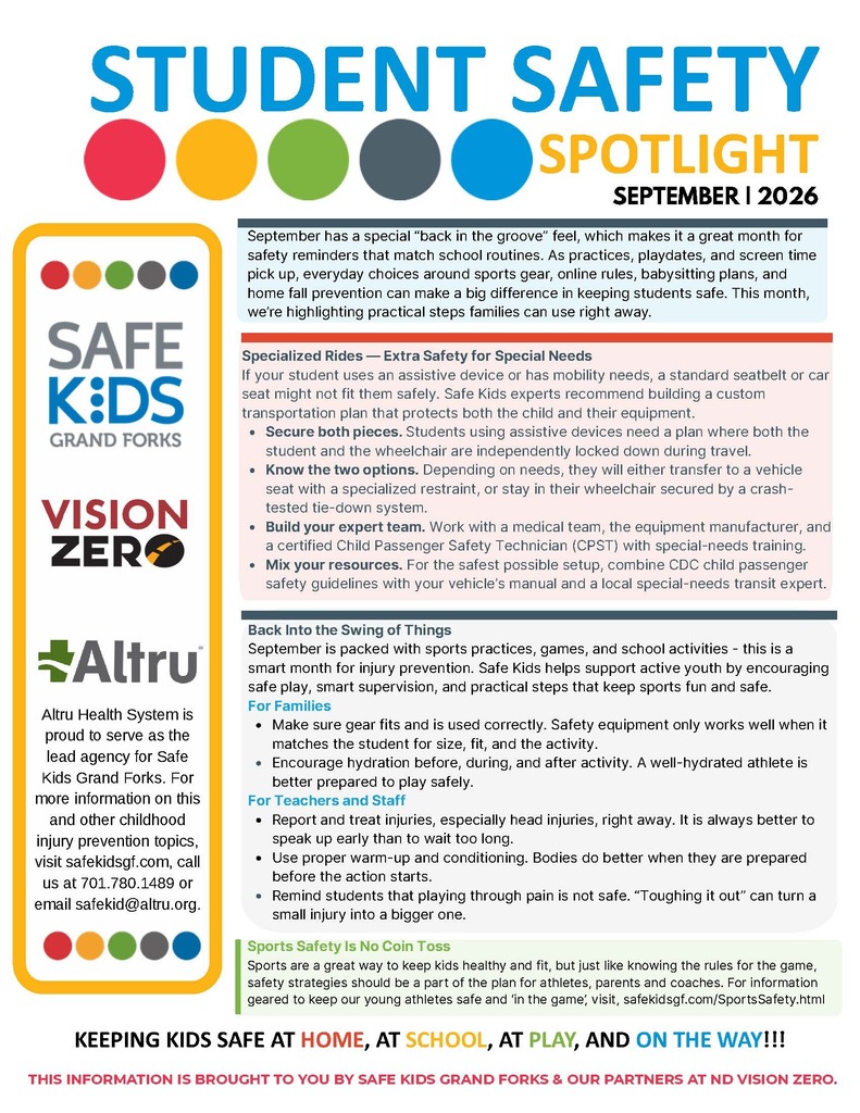 Altru Health System is proud to serve as the lead agency for Safe Kids Grand Forks. For more information on this and other childhood injury prevention topics, visit safekidsgf.com, call us at 701.780.1489 or email safekid@altru.org. STUDENT SAFETY SPOTLIGHT SEPTEMBER | 2026 THIS INFORMATION IS BROUGHT TO YOU BY SAFE KIDS GRAND FORKS & OUR PARTNERS AT ND VISION ZERO. September has a special “back in the groove” feel, which makes it a great month for safety reminders that match school routines. As practices, playdates, and screen time pick up, everyday choices around sports gear, online rules, babysitting plans, and home fall prevention can make a big difference in keeping students safe. This month, we’re highlighting practical steps families can use right away. Back Into the Swing of Things September is packed with sports practices, games, and school activities - this is a smart month for injury prevention. Safe Kids helps support active youth by encouraging safe play, smart supervision, and practical steps that keep sports fun and safe. For Families Make sure gear fits and is used correctly. Safety equipment only works well when it matches the student for size, fit, and the activity. Encourage hydration before, during, and after activity. A well-hydrated athlete is better prepared to play safely. For Teachers and Staff Report and treat injuries, especially head injuries, right away. It is always better to speak up early than to wait too long. Use proper warm-up and conditioning. Bodies do better when they are prepared before the action starts. Remind students that playing through pain is not safe. “Toughing it out” can turn a small injury into a bigger one. Sports are a great way to keep kids healthy and fit, but just like knowing the rules for the game, safety strategies should be a part of the plan for athletes, parents and coaches. For information geared to keep our young athletes safe and ‘in the game’, visit, safekidsgf.com/SportsSafety.html Sports Safety Is No Coin Toss Specialized Rides — Extra Safety for Special Needs If your student uses an assistive device or has mobility needs, a standard seatbelt or car seat might not fit them safely. Safe Kids experts recommend building a custom transportation plan that protects both the child and their equipment. Secure both pieces. Students using assistive devices need a plan where both the student and the wheelchair are independently locked down during travel. Know the two options. Depending on needs, they will either transfer to a vehicle seat with a specialized restraint, or stay in their wheelchair secured by a crashtested tie-down system. Build your expert team. Work with a medical team, the equipment manufacturer, and a certified Child Passenger Safety Technician (CPST) with special-needs training. Mix your resources. For the safest possible setup, combine CDC child passenger safety guidelines with your vehicle’s manual and a local special-needs transit expert. KEEPING KIDS SAFE AT HOME, AT SCHOOL, AT PLAY, AND ON THE WAY!!! STUDENT SAFETY SPOTLIGHT SEPTEMBER | 2026 Walking to school is a great way to start the day, get some fresh air, and hang out before class. Darker mornings and busy traffic require smarter walker habits including: The One-Earbud Rule: Keep at least one earbud completely out of your ear while walking so you can hear sirens, electric car motors, and bicycle bells. The Curb Pause: Make a habit to lock your phone screens and put them completely away before reaching any intersection or crosswalk. The Eye-Contact Test: Never step into a crosswalk just because the light is green; look directly at the driver in the closest lane to make sure they see you and have stopped. As the school year kicks into gear, social media and online spaces become a major part of daily life. Smart boundaries are the best protection while navigating the web. Smart habits for online spaces include: Lock Down Privacy: Never share your home address, passwords, school name, or private photos with anyone online. Follow Family Rules: Check in with parents about apps, accounts, and posts before signing up. Spot the Scams: Remember that people online are often not who they say they are in real life. Speak Up Early: Tell a trusted adult immediately if someone makes you uncomfortable. Use Common Spaces: Charge and use your devices in shared family rooms - no hiding in your room. Shifting weather, rushed morning schedules, and messy entryways turn floors into major hazard zones. Taking a few seconds to clear a path is a small fix that makes a massive difference in preventing painful falls. Quick trip tip fixes: Clear the Floor: Keep walkways completely free of loose cords and clutter to eliminate trip hazards. Light Your Path: Turn on hallway lights or plug-ins so you can clearly see your footing on stairs. Secure Loose Rugs: Ensure mats and rugs have non-slip backing so they do not slide around. Choose Smart Footwear: Wear sturdy, closed-toe shoes or grip socks to maintain your balance. Designate Gear Spots: Put your sports gear, bags, and other belongings away immediately instead of leaving them on the stairs. Resources: safekidsgf.com | safekids.org/blog/back-school-blog | visionzero.nd.gov Be Ready - ND State Law At Home — Safe Around Water — Farm Safety The Floor Fault Fix Online — The Digital Boundary At Play — Pedestrian Safety THIS INFORMATION IS BROUGHT TO YOU BY SAFE KIDS GRAND FORKS & OUR PARTNERS AT ND VISION ZERO. Fall holds the busiest months of the year on Midwestern farms. While tractors are rolling to finish the harvest, big autumn rains can mix with dirt fields to create massive mud puddles and swollen drainage ditches. These might look like the ultimate muddy playground, but farm runoff water can move surprisingly fast and can trap your boots and make it really hard to move. So, remember: Stay on Solid Ground: Never play in drainage ditches or massive field puddles. Stick to the gravel driveway or yard areas away from the fields. Wear Bright Neon: Always wear bright neon colors or safety vests when playing outside so equipment operators and parents can spot you easily. The "Reach and Throw" Rule: If a pet or friend gets stuck near a pond or ditch, never go out after them. Stay on solid ground, stretch out a long tree branch or throw a rope, and yell loudly for an adult. Buckling up is the single most important action anyone can do to stay safe in a moving vehicle. If you are a parent, caregiver, childcare provider, on vacation or just about town - knowing the law where you drive is essential. For more information, visit visionzero.nd.gov or safekidsgf.com KEEPING KIDS SAFE AT HOME, AT SCHOOL, AT PLAY, AND ON THE WAY!!!