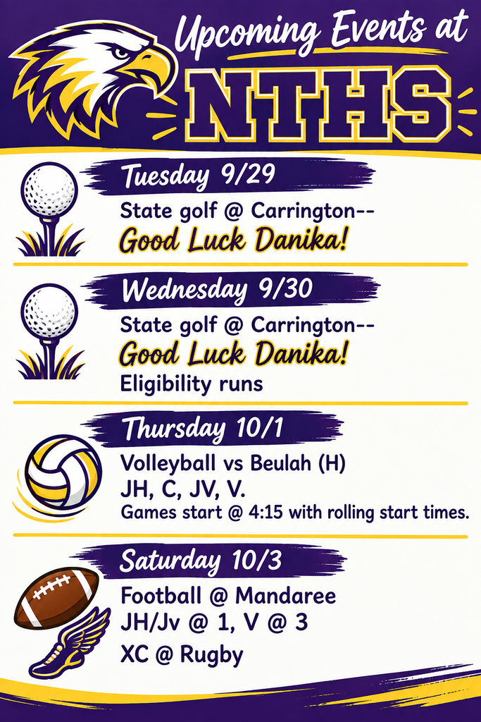 Upcoming Events at NTHS Tuesday 9/29 State golf @ Carrington--Good Luck Danika! Wednesday 9/30 State golf @ Carrington--Good Luck Danika! Eligibility runs Thursday 10/1 Volleyball vs Beulah (H) JH, C, JV, V. Games start @ 4:15 with rolling start times Saturday 10/3 Football @ Mandaree JH/Jv @ 1, V @ 3 XC @ Rugby