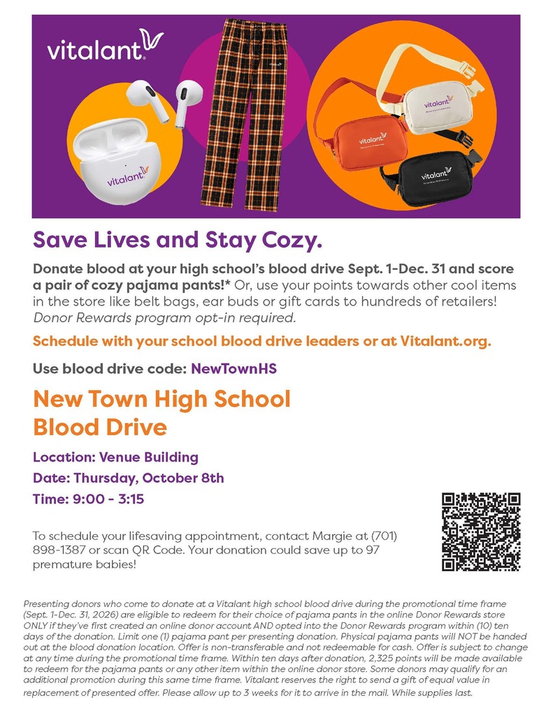 Donate blood at your high school’s blood drive Sept. 1-Dec. 31 and score a pair of cozy pajama pants!* Or, use your points towards other cool items in the store like belt bags, ear buds or gift cards to hundreds of retailers! Donor Rewards program opt-in required. Schedule with your school blood drive leaders or at Vitalant.org. New Town High School Blood Drive Location: Venue Building Date: Thursday, October 8th Time: 9:00 - 3:15 To schedule your lifesaving appointment, contact Margie at (701) 898-1387 or scan QR Code. Your donation could save up to 97 premature babies! Save Lives and Stay Cozy. Use blood drive code: NewTownHS Presenting donors who come to donate at a Vitalant high school blood drive during the promotional time frame (Sept. 1-Dec. 31, 2026) are eligible to redeem for their choice of pajama pants in the online Donor Rewards store ONLY if they’ve first created an online donor account AND opted into the Donor Rewards program within (10) ten days of the donation. Limit one (1) pajama pant per presenting donation. Physical pajama pants will NOT be handed out at the blood donation location. Offer is non-transferable and not redeemable for cash. Offer is subject to change at any time during the promotional time frame. Within ten days after donation, 2,325 points will be made available to redeem for the pajama pants or any other item within the online donor store. Some donors may qualify for an additional promotion during this same time frame. Vitalant reserves the right to send a gift of equal value in replacement of presented offer. Please allow up to 3 weeks for it to arrive in the mail. While supplies last.